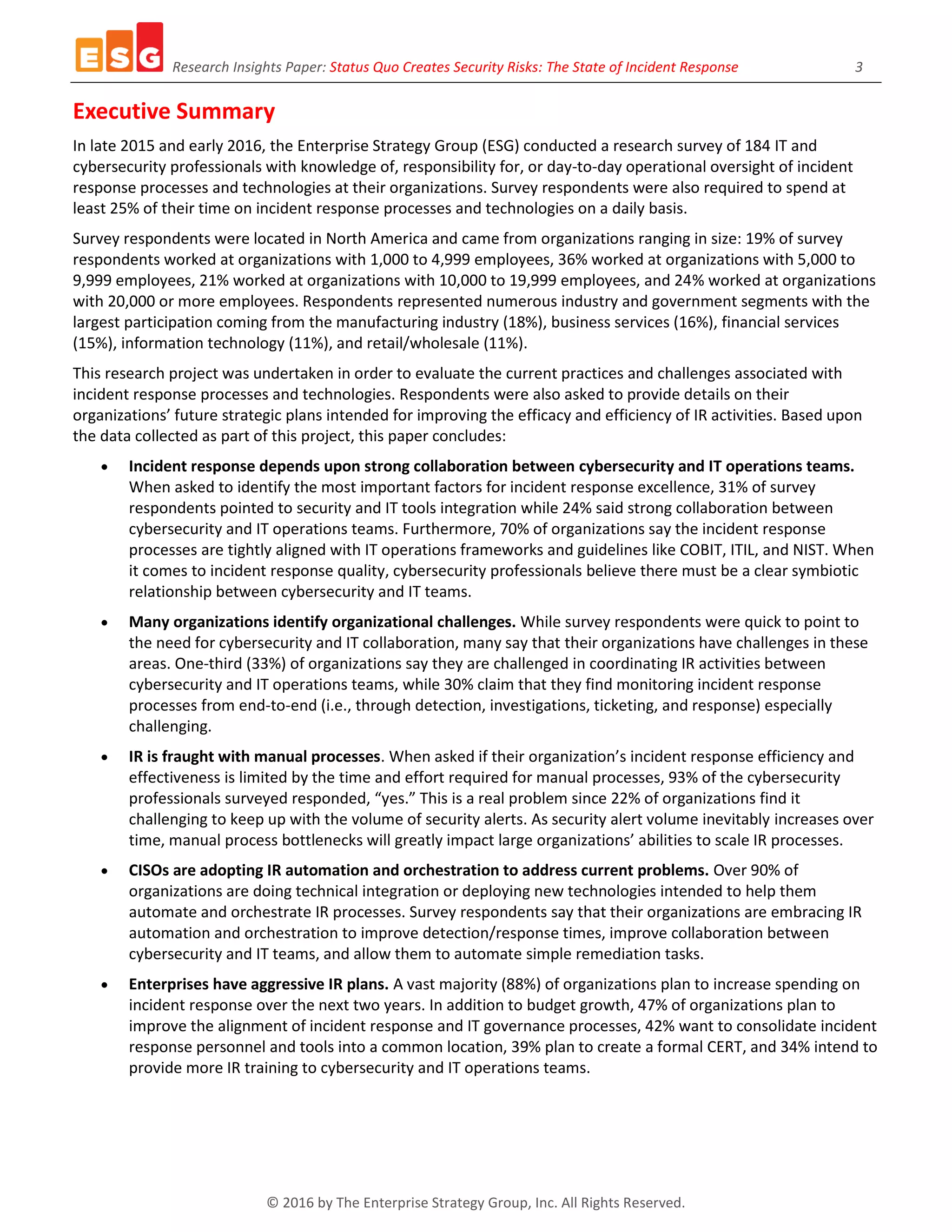 Research Insights Paper: Status Quo Creates Security Risks: The State of Incident Response 3
© 2016 by The Enterprise Strategy Group, Inc. All Rights Reserved.
Executive Summary
In late 2015 and early 2016, the Enterprise Strategy Group (ESG) conducted a research survey of 184 IT and
cybersecurity professionals with knowledge of, responsibility for, or day-to-day operational oversight of incident
response processes and technologies at their organizations. Survey respondents were also required to spend at
least 25% of their time on incident response processes and technologies on a daily basis.
Survey respondents were located in North America and came from organizations ranging in size: 19% of survey
respondents worked at organizations with 1,000 to 4,999 employees, 36% worked at organizations with 5,000 to
9,999 employees, 21% worked at organizations with 10,000 to 19,999 employees, and 24% worked at organizations
with 20,000 or more employees. Respondents represented numerous industry and government segments with the
largest participation coming from the manufacturing industry (18%), business services (16%), financial services
(15%), information technology (11%), and retail/wholesale (11%).
This research project was undertaken in order to evaluate the current practices and challenges associated with
incident response processes and technologies. Respondents were also asked to provide details on their
organizations’ future strategic plans intended for improving the efficacy and efficiency of IR activities. Based upon
the data collected as part of this project, this paper concludes:
 Incident response depends upon strong collaboration between cybersecurity and IT operations teams.
When asked to identify the most important factors for incident response excellence, 31% of survey
respondents pointed to security and IT tools integration while 24% said strong collaboration between
cybersecurity and IT operations teams. Furthermore, 70% of organizations say the incident response
processes are tightly aligned with IT operations frameworks and guidelines like COBIT, ITIL, and NIST. When
it comes to incident response quality, cybersecurity professionals believe there must be a clear symbiotic
relationship between cybersecurity and IT teams.
 Many organizations identify organizational challenges. While survey respondents were quick to point to
the need for cybersecurity and IT collaboration, many say that their organizations have challenges in these
areas. One-third (33%) of organizations say they are challenged in coordinating IR activities between
cybersecurity and IT operations teams, while 30% claim that they find monitoring incident response
processes from end-to-end (i.e., through detection, investigations, ticketing, and response) especially
challenging.
 IR is fraught with manual processes. When asked if their organization’s incident response efficiency and
effectiveness is limited by the time and effort required for manual processes, 93% of the cybersecurity
professionals surveyed responded, “yes.” This is a real problem since 22% of organizations find it
challenging to keep up with the volume of security alerts. As security alert volume inevitably increases over
time, manual process bottlenecks will greatly impact large organizations’ abilities to scale IR processes.
 CISOs are adopting IR automation and orchestration to address current problems. Over 90% of
organizations are doing technical integration or deploying new technologies intended to help them
automate and orchestrate IR processes. Survey respondents say that their organizations are embracing IR
automation and orchestration to improve detection/response times, improve collaboration between
cybersecurity and IT teams, and allow them to automate simple remediation tasks.
 Enterprises have aggressive IR plans. A vast majority (88%) of organizations plan to increase spending on
incident response over the next two years. In addition to budget growth, 47% of organizations plan to
improve the alignment of incident response and IT governance processes, 42% want to consolidate incident
response personnel and tools into a common location, 39% plan to create a formal CERT, and 34% intend to
provide more IR training to cybersecurity and IT operations teams.
 