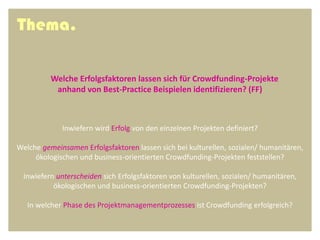 Thema.

          Welche Erfolgsfaktoren lassen sich für Crowdfunding-Projekte
           anhand von Best-Practice Beispielen identifizieren? (FF)



             Inwiefern wird Erfolg von den einzelnen Projekten definiert?

Welche gemeinsamen Erfolgsfaktoren lassen sich bei kulturellen, sozialen/ humanitären,
     ökologischen und business-orientierten Crowdfunding-Projekten feststellen?

  Inwiefern unterscheiden sich Erfolgsfaktoren von kulturellen, sozialen/ humanitären,
           ökologischen und business-orientierten Crowdfunding-Projekten?

   In welcher Phase des Projektmanagementprozesses ist Crowdfunding erfolgreich?
 
