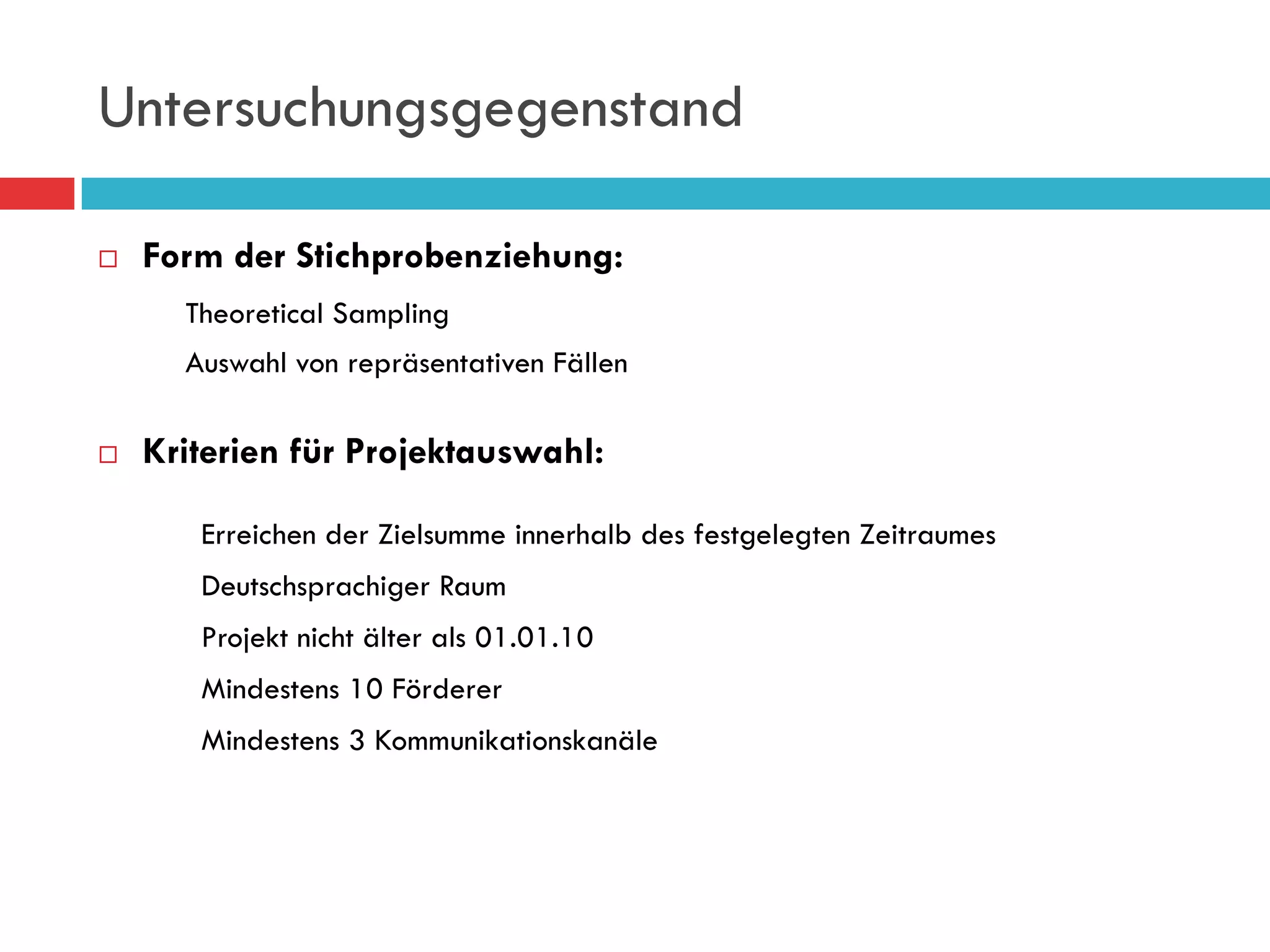 Untersuchungsgegenstand

¨    Form der Stichprobenziehung:
        Theoretical Sampling
        Auswahl von repräsentativen Fällen

¨    Kriterien für Projektauswahl:

         Erreichen der Zielsumme innerhalb des festgelegten Zeitraumes
         Deutschsprachiger Raum
         Projekt nicht älter als 01.01.10
         Mindestens 10 Förderer
         Mindestens 3 Kommunikationskanäle
 