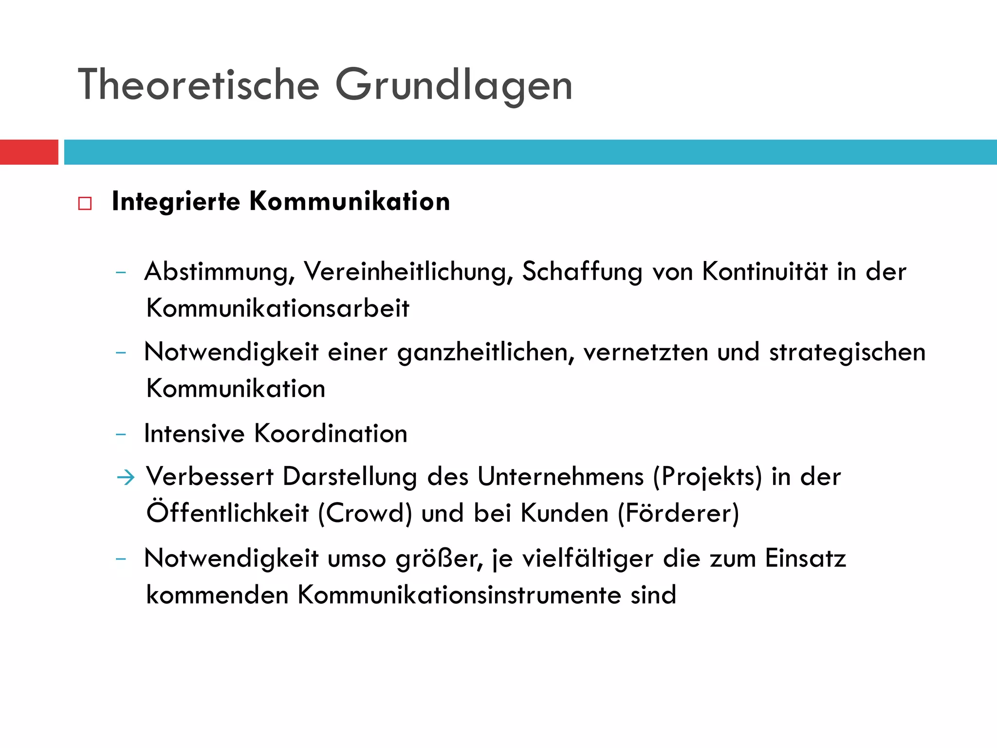 Theoretische Grundlagen

¨    Integrierte Kommunikation

          Abstimmung, Vereinheitlichung, Schaffung von Kontinuität in der
          Kommunikationsarbeit
         Notwendigkeit einer ganzheitlichen, vernetzten und strategischen
          Kommunikation
         Intensive Koordination

      à  Verbessert Darstellung des Unternehmens (Projekts) in der
          Öffentlichkeit (Crowd) und bei Kunden (Förderer)
         Notwendigkeit umso größer, je vielfältiger die zum Einsatz
          kommenden Kommunikationsinstrumente sind
 