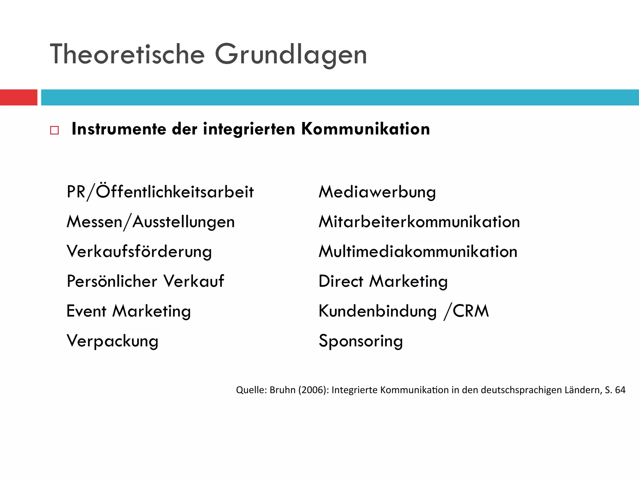 Theoretische Grundlagen

¨    Instrumente der integrierten Kommunikation


      PR/Öffentlichkeitsarbeit                       Mediawerbung
      Messen/Ausstellungen                           Mitarbeiterkommunikation
      Verkaufsförderung                              Multimediakommunikation
      Persönlicher Verkauf                           Direct Marketing
      Event Marketing                                Kundenbindung /CRM
      Verpackung                                     Sponsoring

                             Quelle:	
  Bruhn	
  (2006):	
  Integrierte	
  Kommunika9on	
  in	
  den	
  deutschsprachigen	
  Ländern,	
  S.	
  64
 