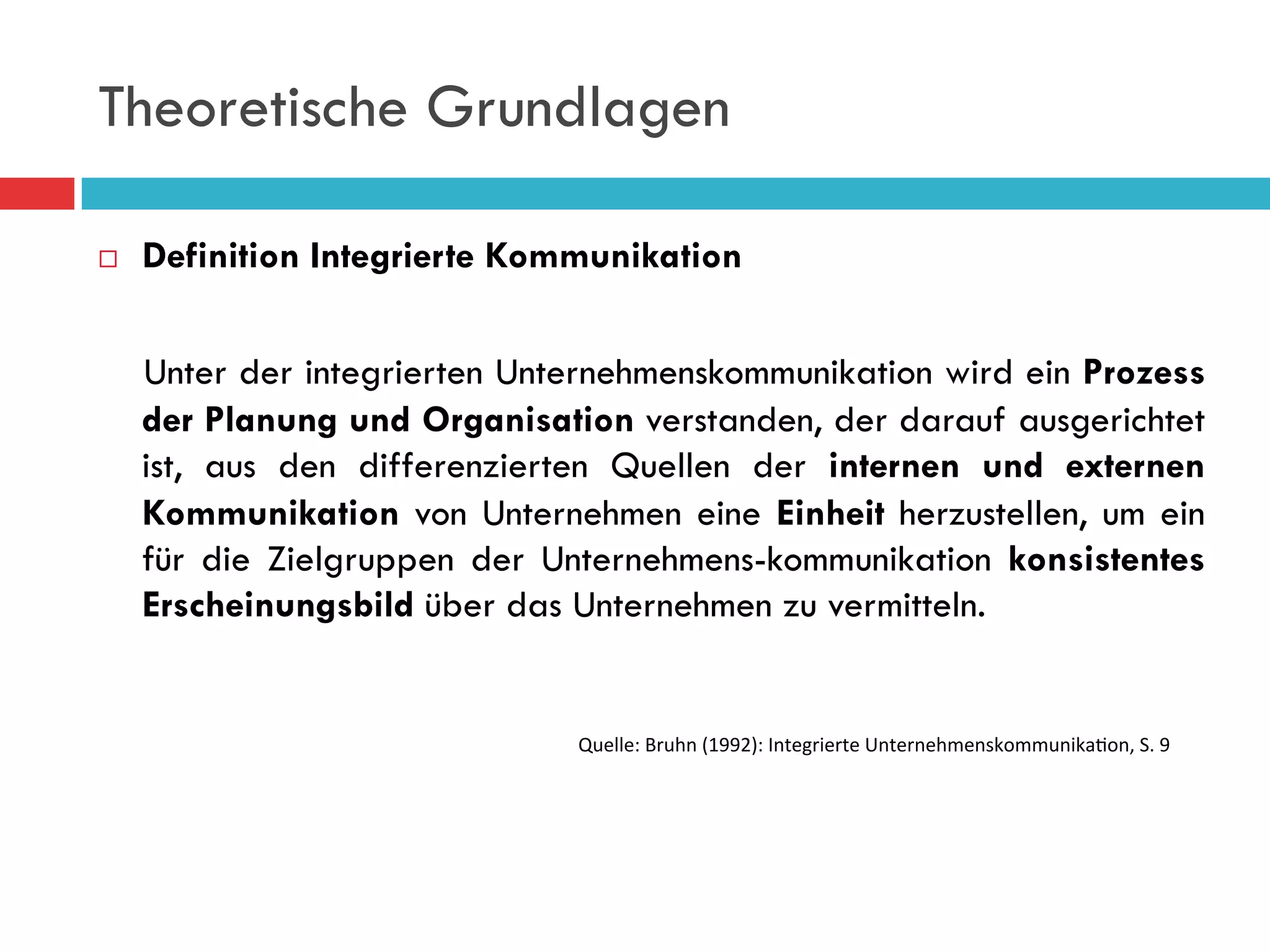 Theoretische Grundlagen

¨    Definition Integrierte Kommunikation


      Unter der integrierten Unternehmenskommunikation wird ein Prozess
      der Planung und Organisation verstanden, der darauf ausgerichtet
      ist, aus den differenzierten Quellen der internen und externen
      Kommunikation von Unternehmen eine Einheit herzustellen, um ein
      für die Zielgruppen der Unternehmens-kommunikation konsistentes
      Erscheinungsbild über das Unternehmen zu vermitteln.


                                Quelle:	
  Bruhn	
  (1992):	
  Integrierte	
  Unternehmenskommunika9on,	
  S.	
  9
 