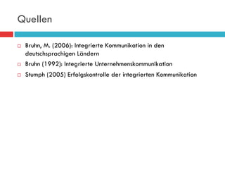 Quellen

¨    Bruhn, M. (2006): Integrierte Kommunikation in den
      deutschsprachigen Ländern
¨    Bruhn (1992): Integrierte Unternehmenskommunikation
¨    Stumph (2005) Erfolgskontrolle der integrierten Kommunikation
 