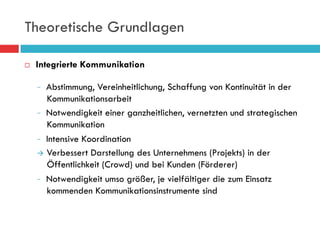 Theoretische Grundlagen

¨    Integrierte Kommunikation

          Abstimmung, Vereinheitlichung, Schaffung von Kontinuität in der
          Kommunikationsarbeit
         Notwendigkeit einer ganzheitlichen, vernetzten und strategischen
          Kommunikation
         Intensive Koordination

      à  Verbessert Darstellung des Unternehmens (Projekts) in der
          Öffentlichkeit (Crowd) und bei Kunden (Förderer)
         Notwendigkeit umso größer, je vielfältiger die zum Einsatz
          kommenden Kommunikationsinstrumente sind
 