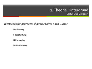 2.	
  Theorie	
  Hintergrund	
  
                                                               Status	
  Quo	
  Gruppe	
  3	
  


Wertschöpfungsprozess	
  digitaler	
  Güter	
  nach	
  Gläser	
  
        	
  I	
  Ini.ierung	
  

        	
  II	
  Beschaﬀung	
  

        	
  III	
  Packaging	
  

        	
  IV	
  Distribu.on	
  
 