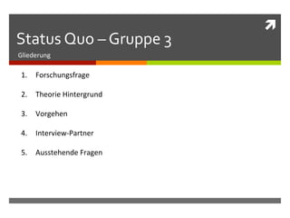 ì	
  
Status	
  Quo	
  –	
  Gruppe	
  3	
  
Gliederung	
  

 1.  Forschungsfrage	
  

 2.  Theorie	
  Hintergrund	
  

 3.  Vorgehen	
  

 4.  Interview-­‐Partner	
  

 5.  Ausstehende	
  Fragen	
  
 