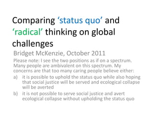 Comparing ‘status quo’ and ‘radical’ thinking on global challenges Bridget McKenzie, October 2011 Please note: I see the two positions as if on a spectrum. Many people are ambivalent on this spectrum. My concerns are that too many caring people believe either: it is possible to uphold the status quo while also hoping that social justice will be served and ecological collapse will be averted it is not possible to serve social justice and avert ecological collapse without upholding the status quo 