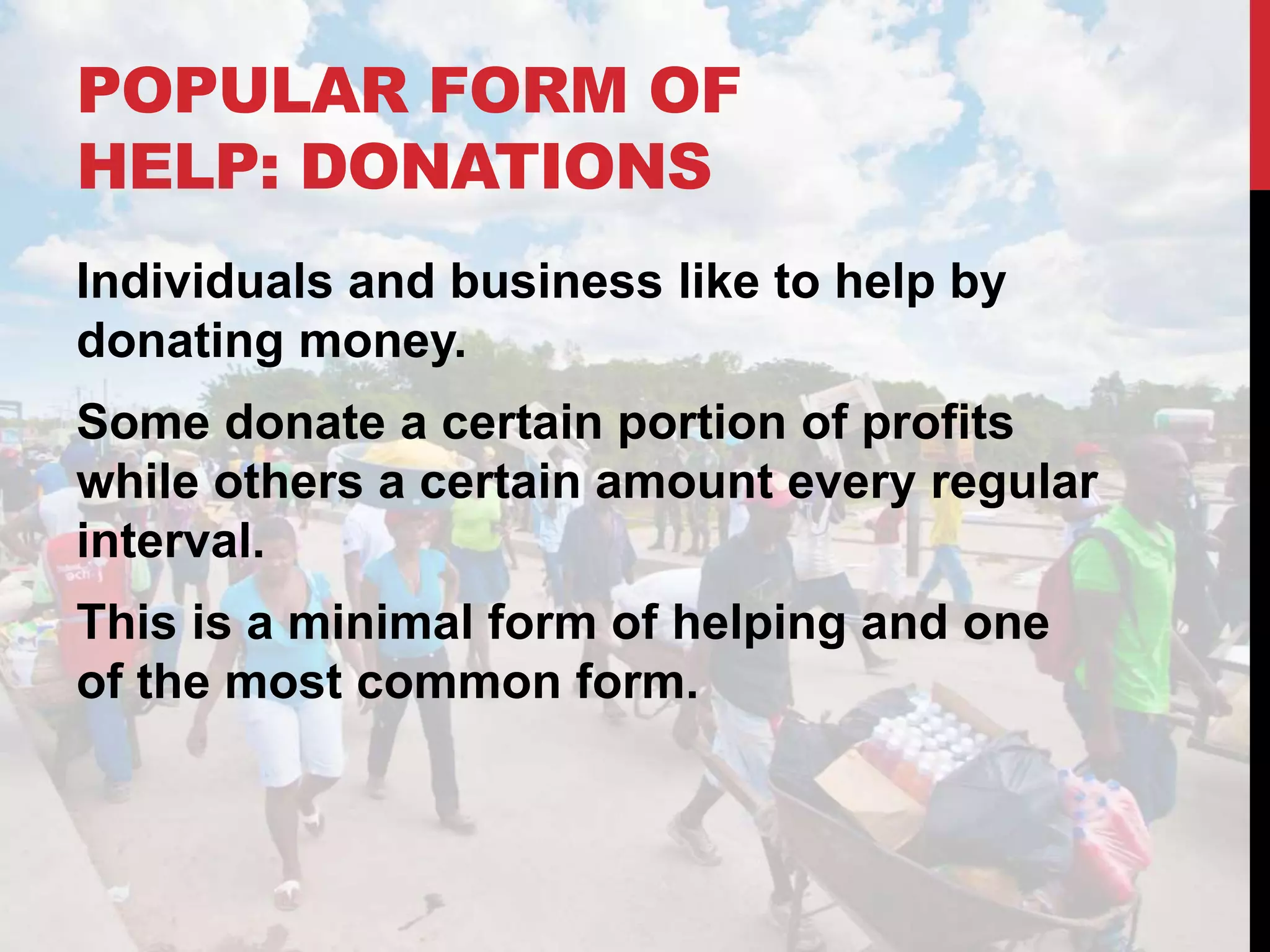 POPULAR FORM OF
HELP: DONATIONS
Individuals and business like to help by
donating money.
Some donate a certain portion of profits
while others a certain amount every regular
interval.
This is a minimal form of helping and one
of the most common form.
 