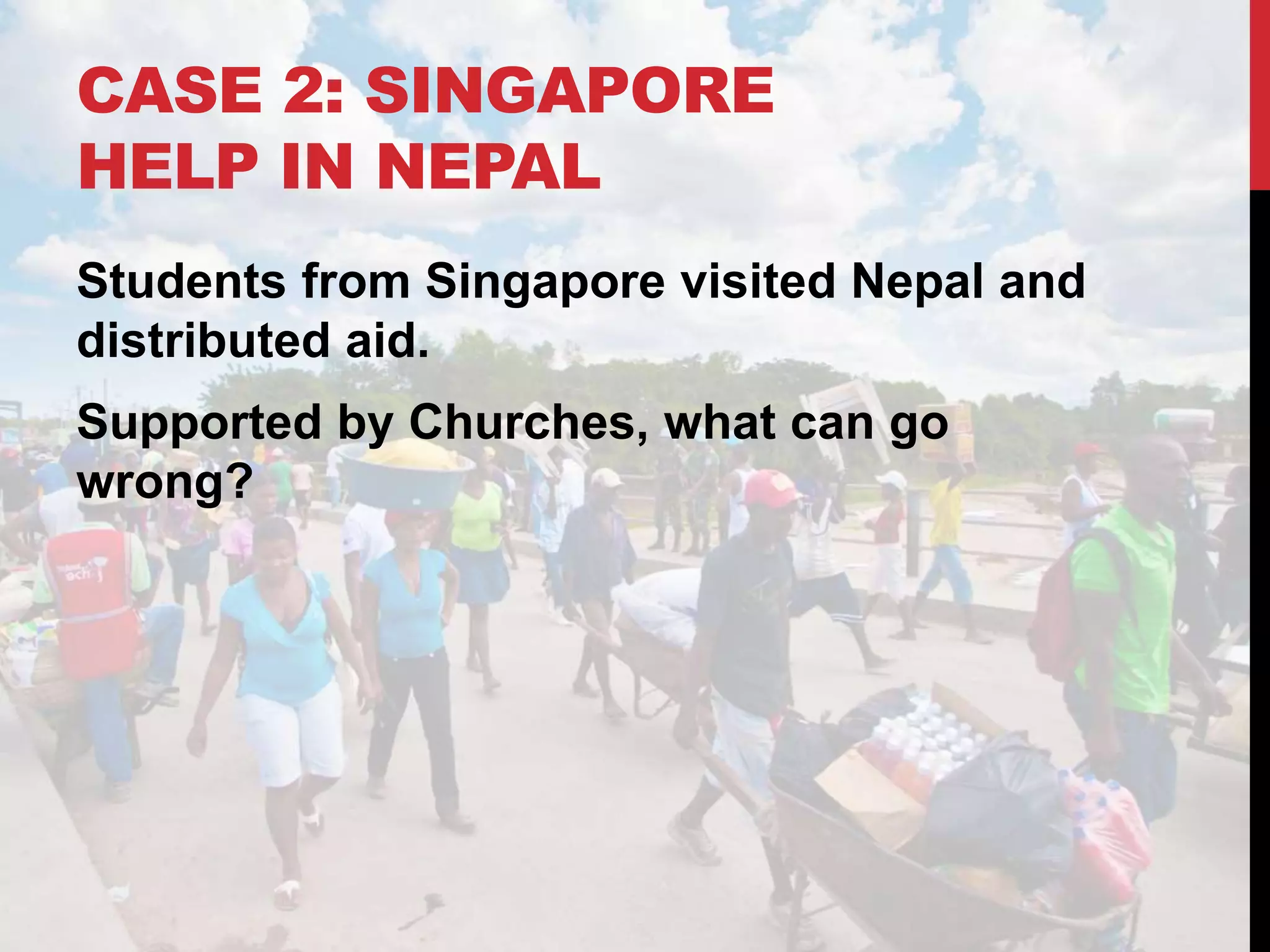 CASE 2: SINGAPORE
HELP IN NEPAL
Students from Singapore visited Nepal and
distributed aid.
Supported by Churches, what can go
wrong?
 