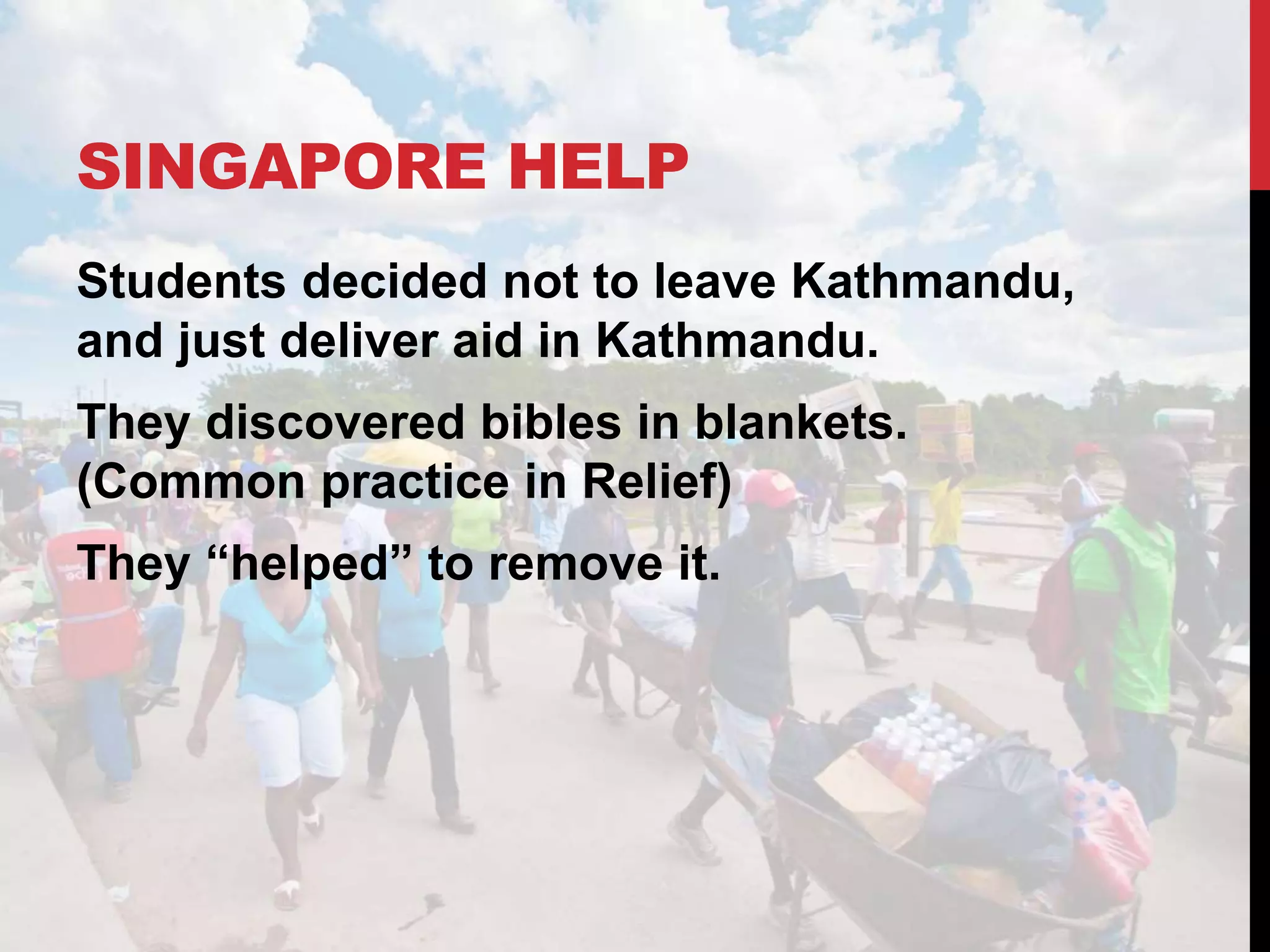 SINGAPORE HELP
Students decided not to leave Kathmandu,
and just deliver aid in Kathmandu.
They discovered bibles in blankets.
(Common practice in Relief)
They “helped” to remove it.
 