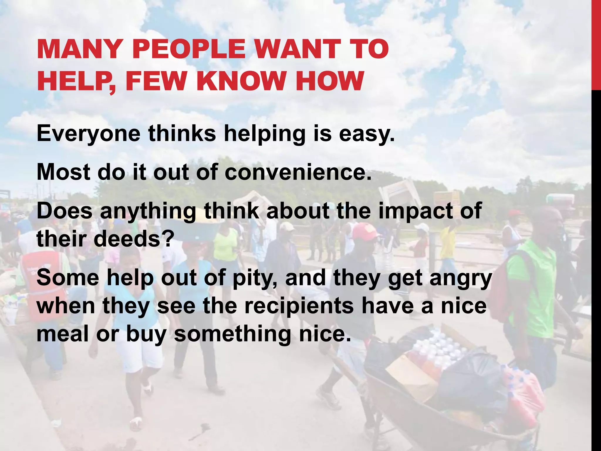 MANY PEOPLE WANT TO
HELP, FEW KNOW HOW
Everyone thinks helping is easy.
Most do it out of convenience.
Does anything think about the impact of
their deeds?
Some help out of pity, and they get angry
when they see the recipients have a nice
meal or buy something nice.
 