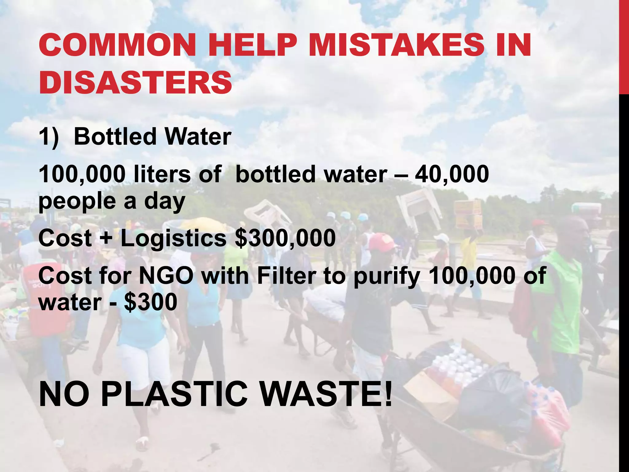 COMMON HELP MISTAKES IN
DISASTERS
1) Bottled Water
100,000 liters of bottled water – 40,000
people a day
Cost + Logistics $300,000
Cost for NGO with Filter to purify 100,000 of
water - $300
NO PLASTIC WASTE!
 