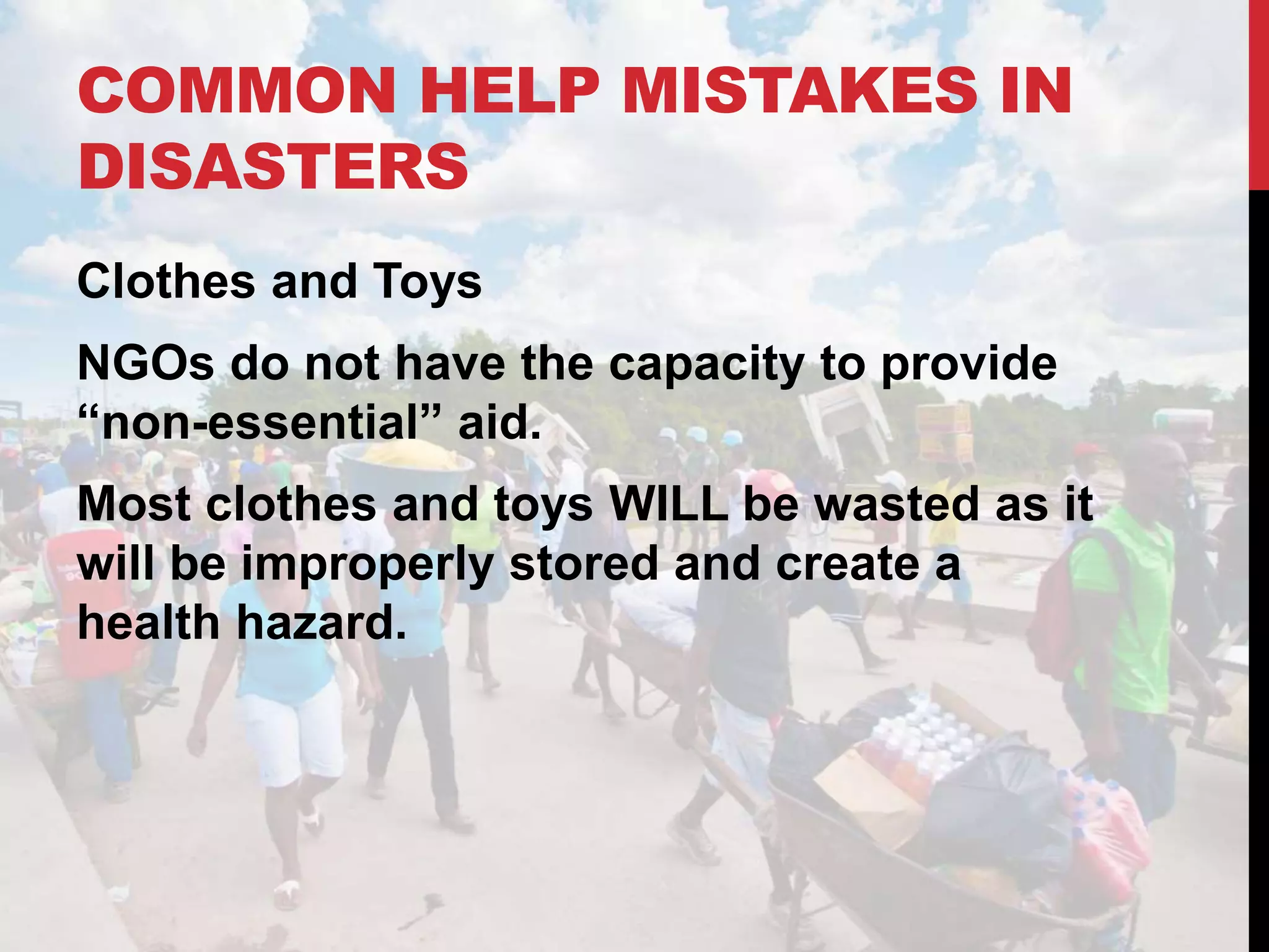 COMMON HELP MISTAKES IN
DISASTERS
Clothes and Toys
NGOs do not have the capacity to provide
“non-essential” aid.
Most clothes and toys WILL be wasted as it
will be improperly stored and create a
health hazard.
 