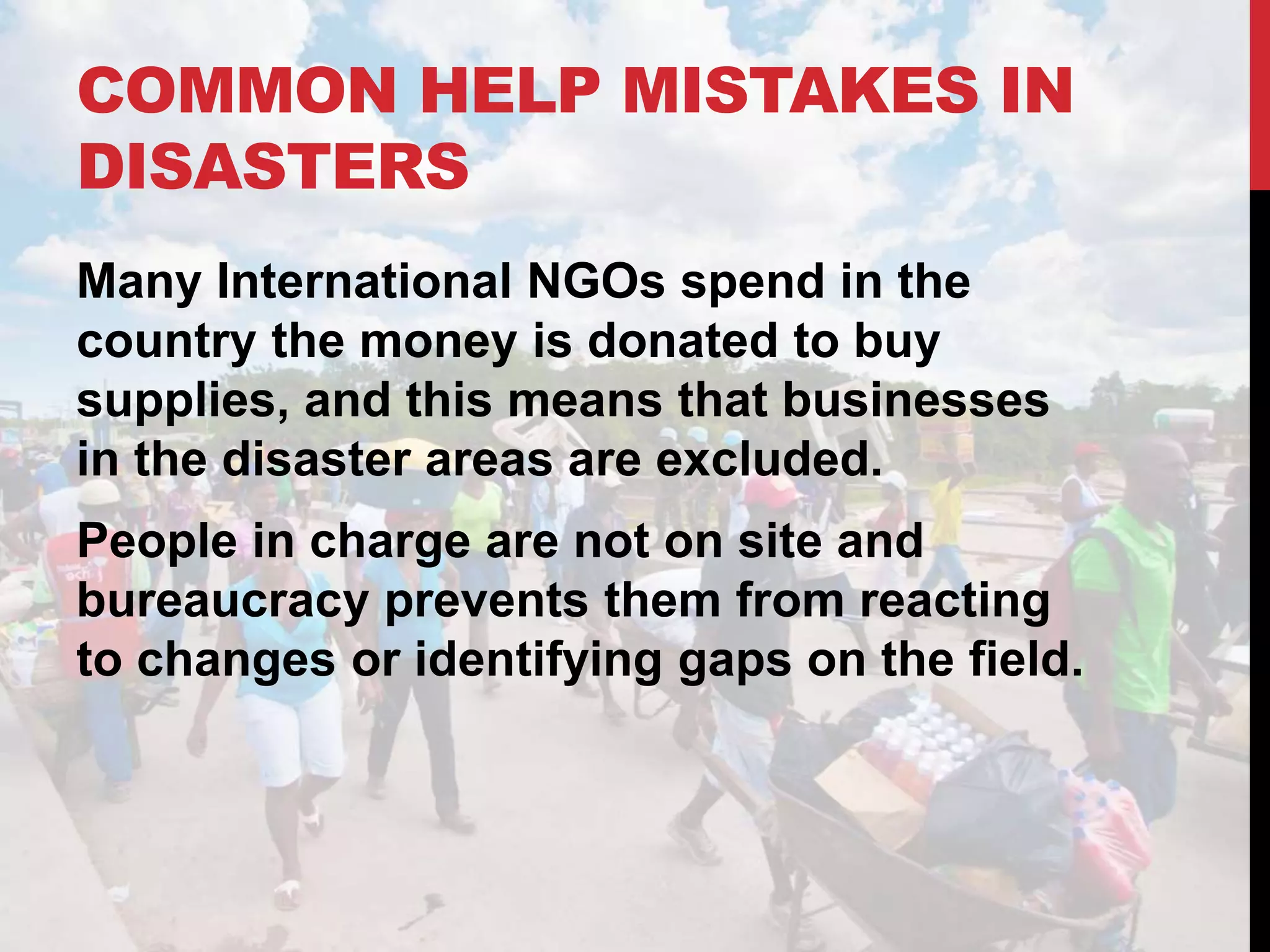 COMMON HELP MISTAKES IN
DISASTERS
Many International NGOs spend in the
country the money is donated to buy
supplies, and this means that businesses
in the disaster areas are excluded.
People in charge are not on site and
bureaucracy prevents them from reacting
to changes or identifying gaps on the field.
 
