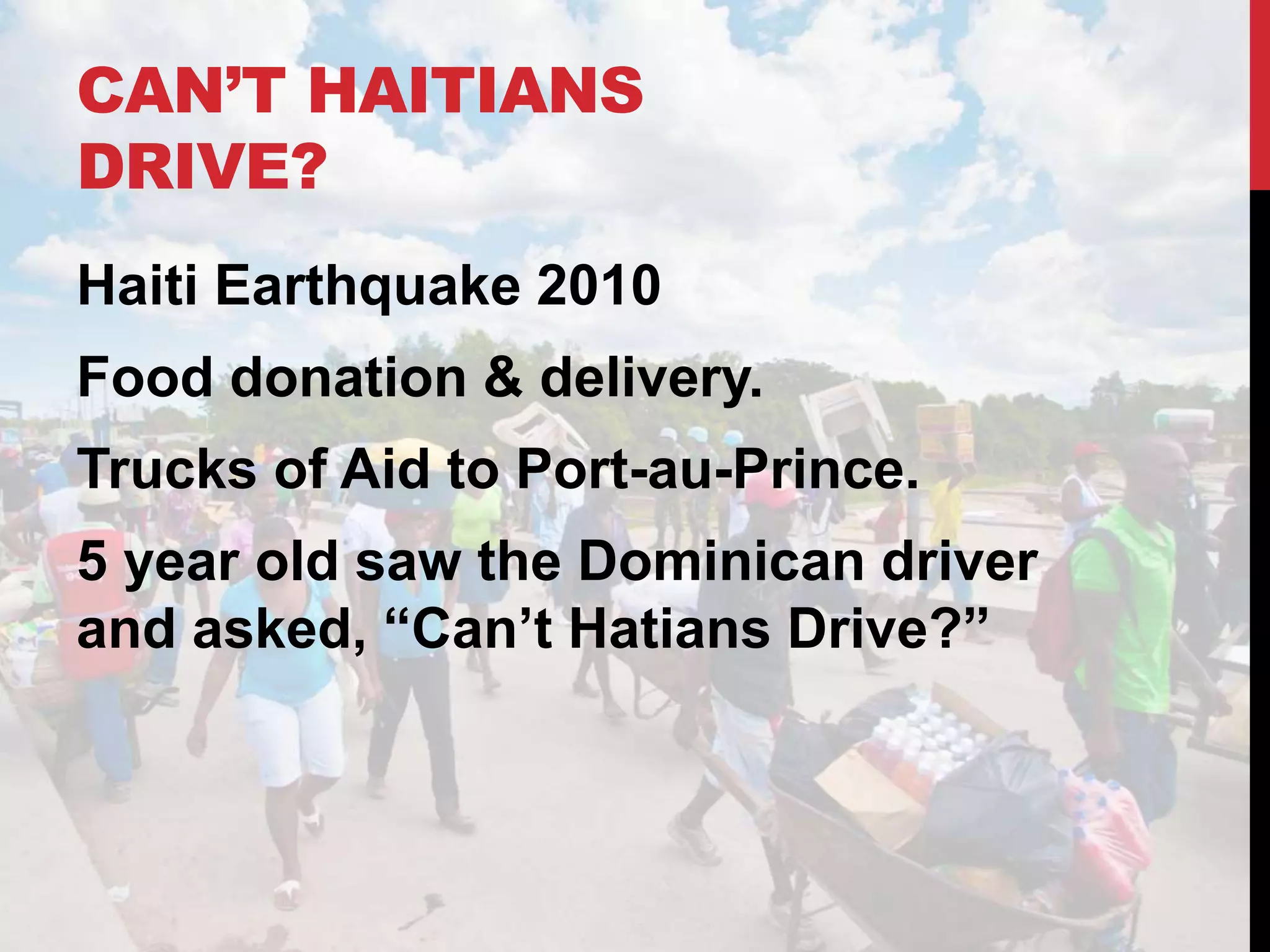 CAN’T HAITIANS
DRIVE?
Haiti Earthquake 2010
Food donation & delivery.
Trucks of Aid to Port-au-Prince.
5 year old saw the Dominican driver
and asked, “Can’t Hatians Drive?”
 