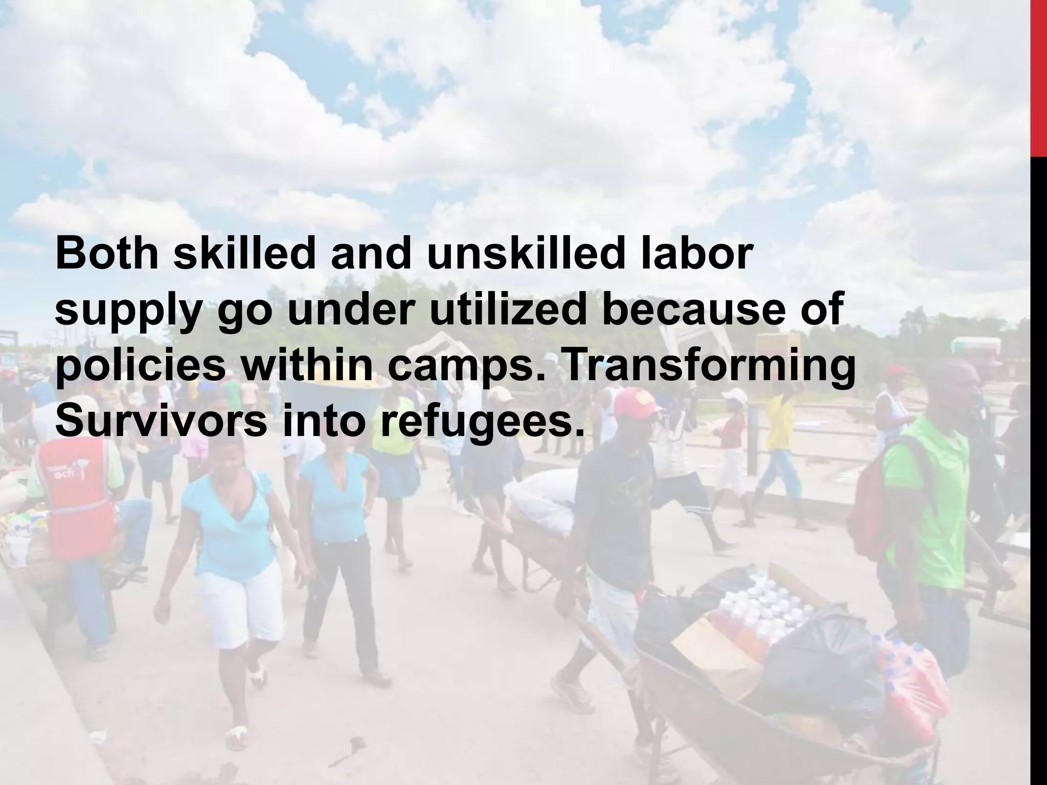 Both skilled and unskilled labor
supply go under utilized because of
policies within camps. Transforming
Survivors into refugees.
 