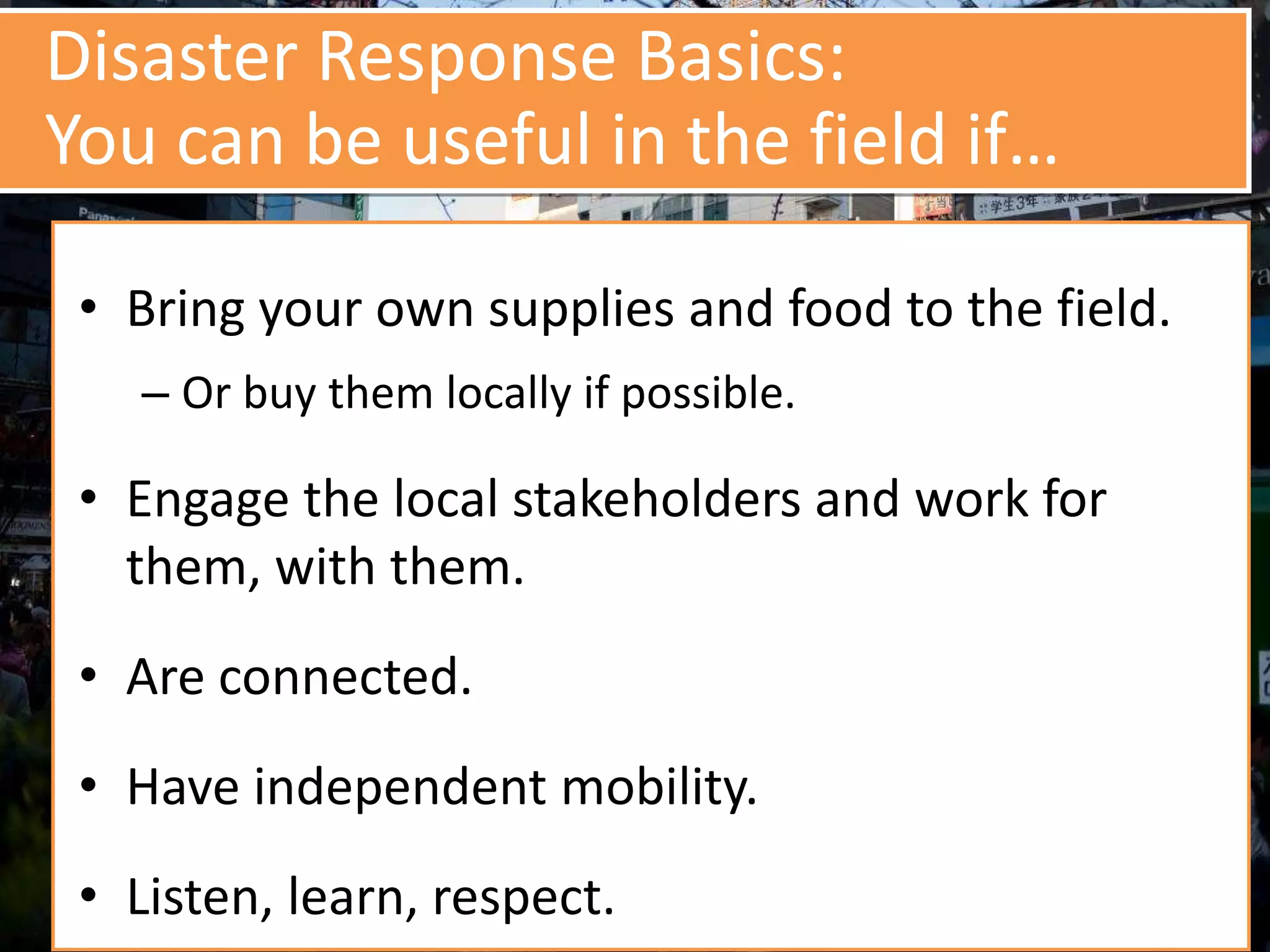 Disaster Response Basics:
You can be useful in the field if…
• Bring your own supplies and food to the field.
– Or buy them locally if possible.
• Engage the local stakeholders and work for
them, with them.
• Are connected.
• Have independent mobility.
• Listen, learn, respect.
 