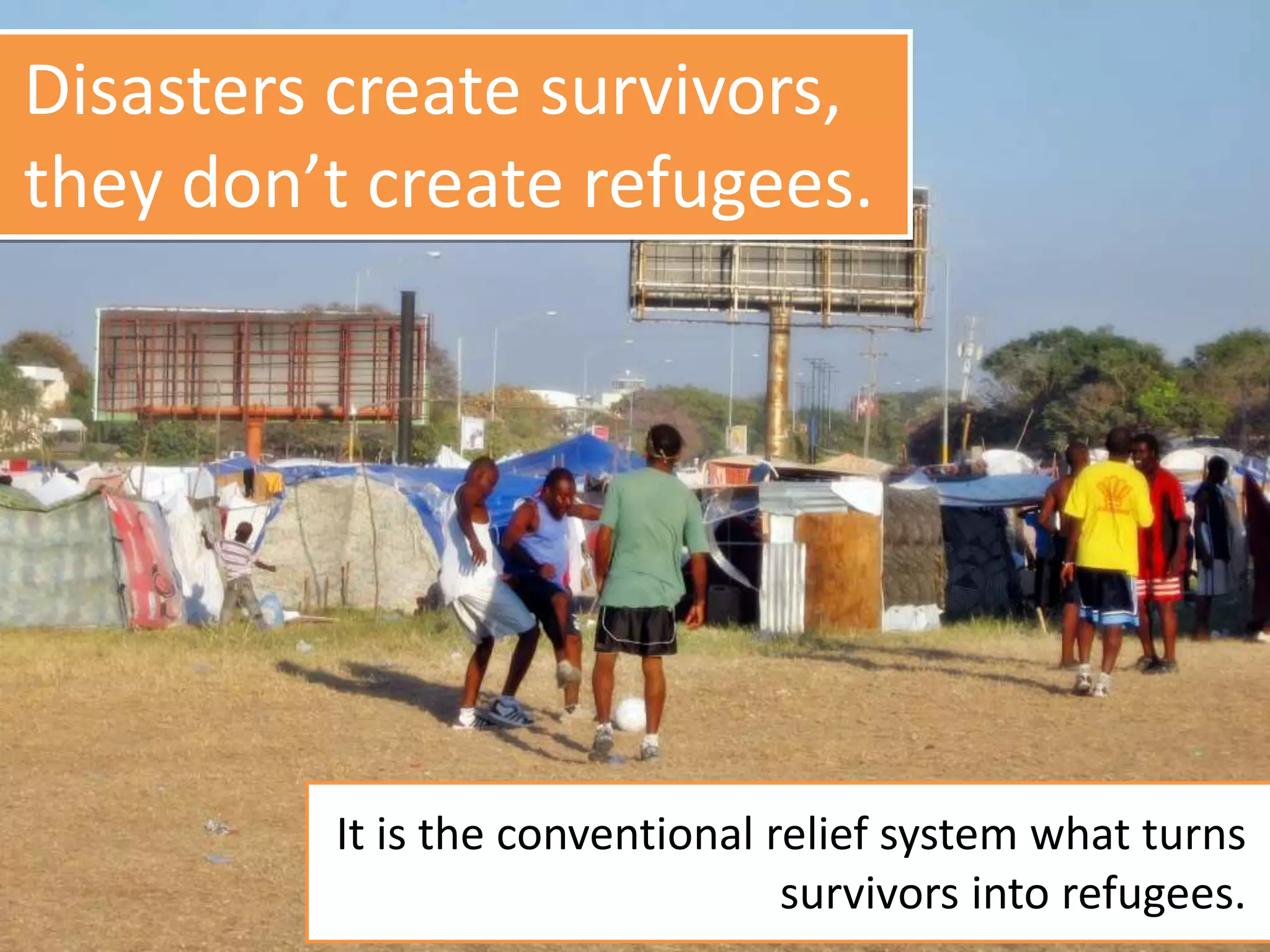 Disasters create survivors,
they don’t create refugees.
It is the conventional relief system what turns
survivors into refugees.
 