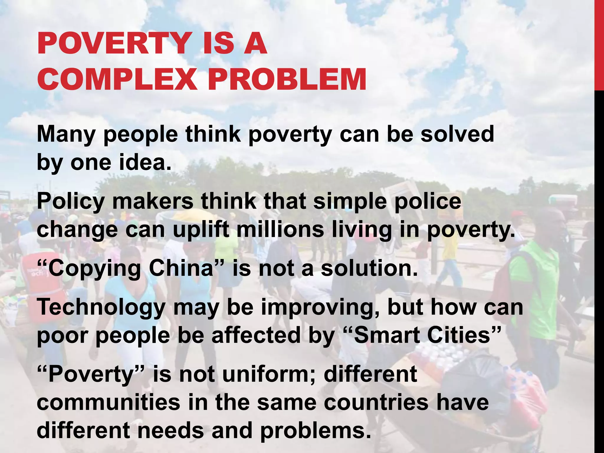 POVERTY IS A
COMPLEX PROBLEM
Many people think poverty can be solved
by one idea.
Policy makers think that simple police
change can uplift millions living in poverty.
“Copying China” is not a solution.
Technology may be improving, but how can
poor people be affected by “Smart Cities”
“Poverty” is not uniform; different
communities in the same countries have
different needs and problems.
 