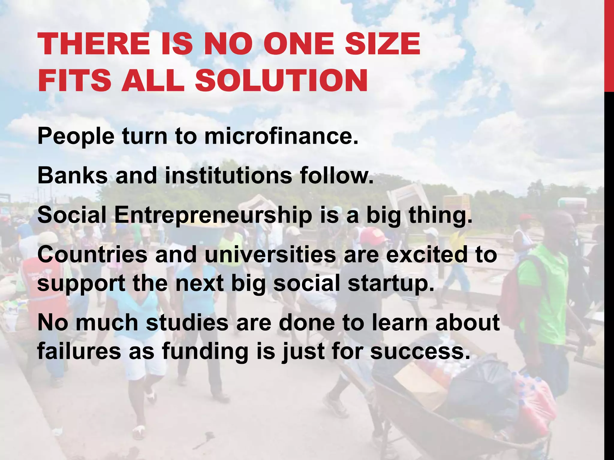 THERE IS NO ONE SIZE
FITS ALL SOLUTION
People turn to microfinance.
Banks and institutions follow.
Social Entrepreneurship is a big thing.
Countries and universities are excited to
support the next big social startup.
No much studies are done to learn about
failures as funding is just for success.
 