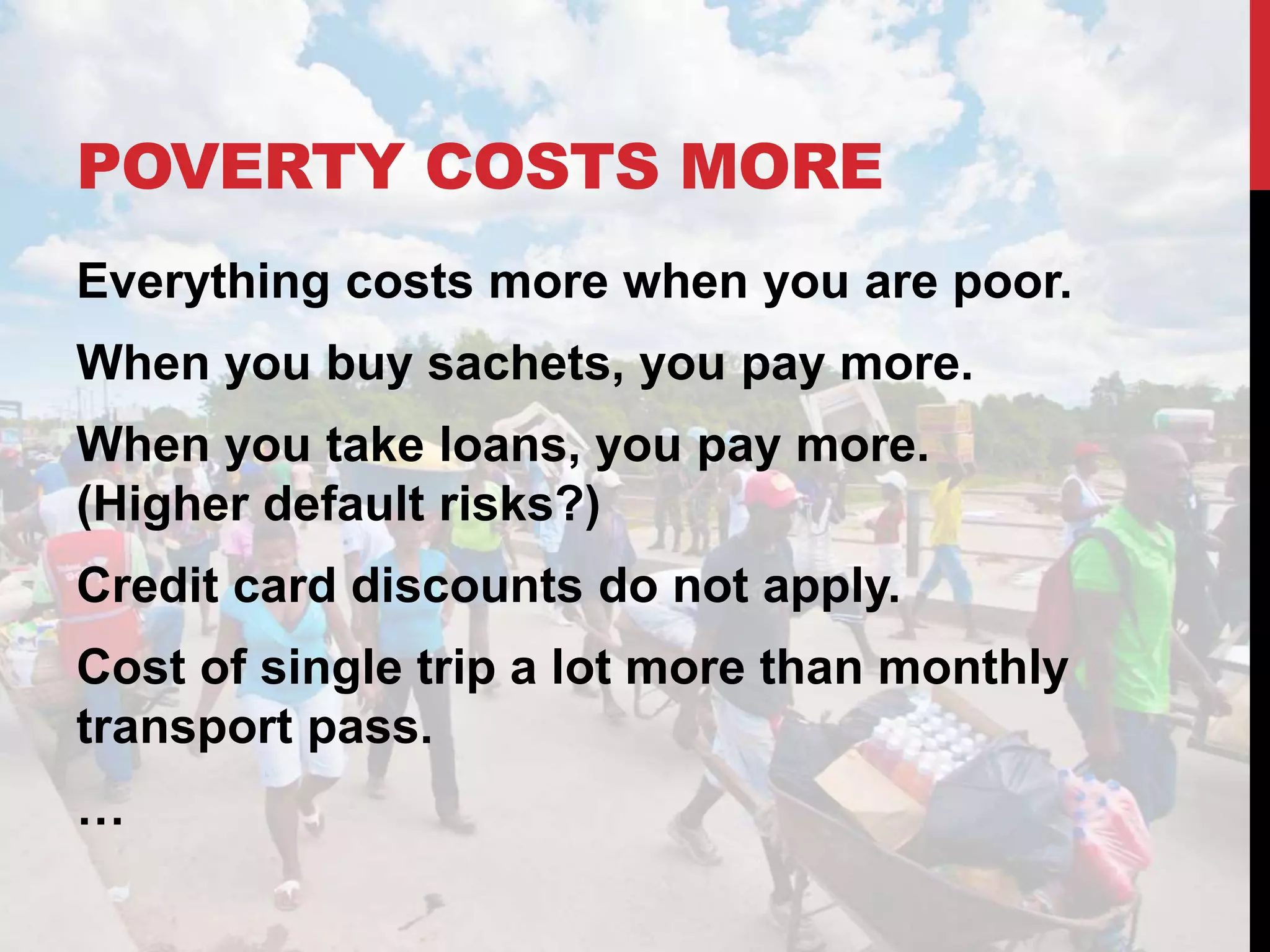 POVERTY COSTS MORE
Everything costs more when you are poor.
When you buy sachets, you pay more.
When you take loans, you pay more.
(Higher default risks?)
Credit card discounts do not apply.
Cost of single trip a lot more than monthly
transport pass.
…
 
