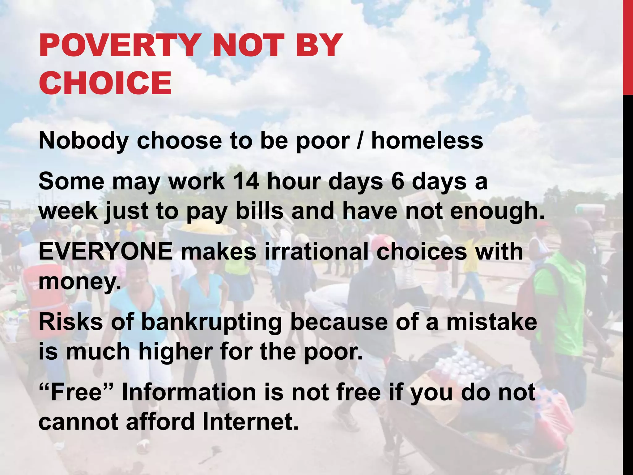 POVERTY NOT BY
CHOICE
Nobody choose to be poor / homeless
Some may work 14 hour days 6 days a
week just to pay bills and have not enough.
EVERYONE makes irrational choices with
money.
Risks of bankrupting because of a mistake
is much higher for the poor.
“Free” Information is not free if you do not
cannot afford Internet.
 