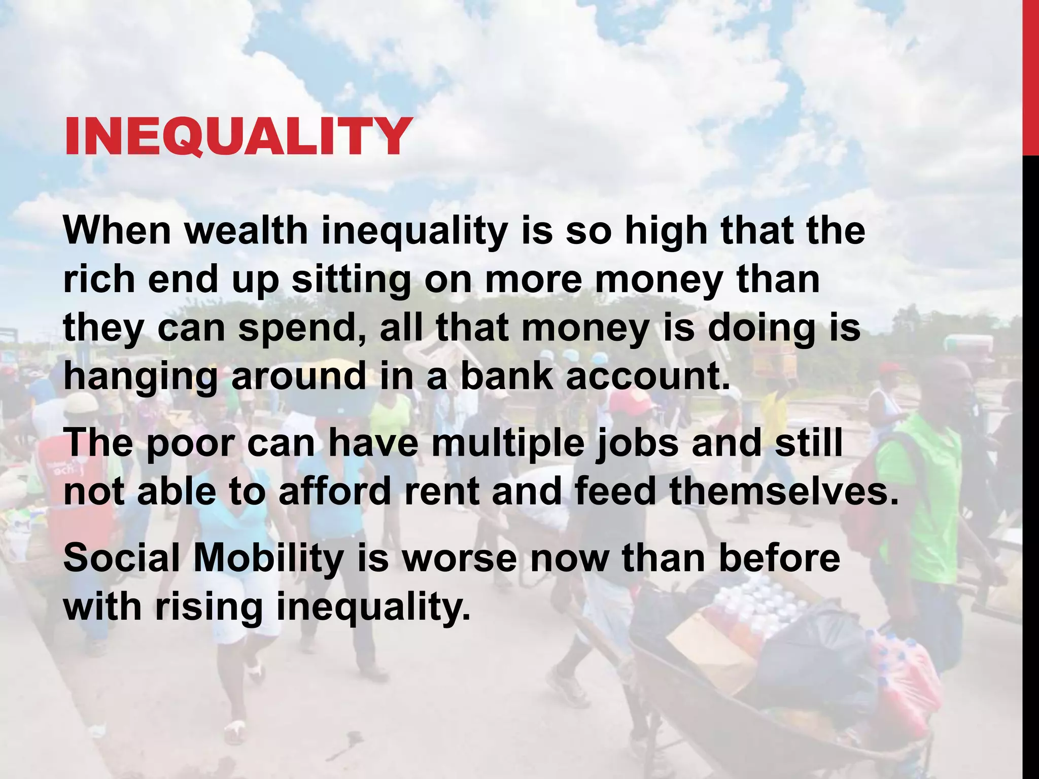 INEQUALITY
When wealth inequality is so high that the
rich end up sitting on more money than
they can spend, all that money is doing is
hanging around in a bank account.
The poor can have multiple jobs and still
not able to afford rent and feed themselves.
Social Mobility is worse now than before
with rising inequality.
 