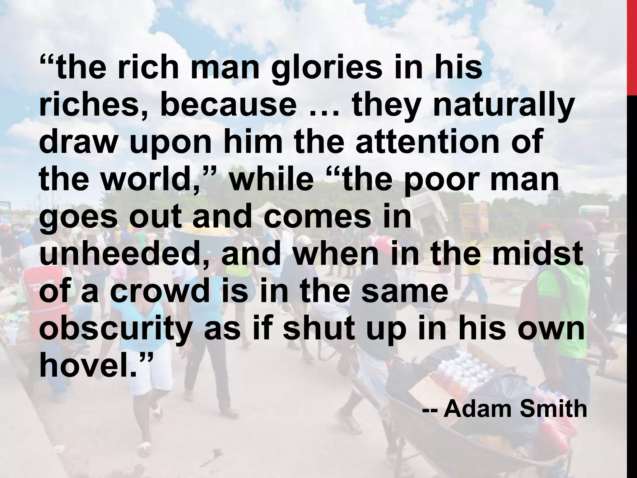 “the rich man glories in his
riches, because … they naturally
draw upon him the attention of
the world,” while “the poor man
goes out and comes in
unheeded, and when in the midst
of a crowd is in the same
obscurity as if shut up in his own
hovel.”
-- Adam Smith
 