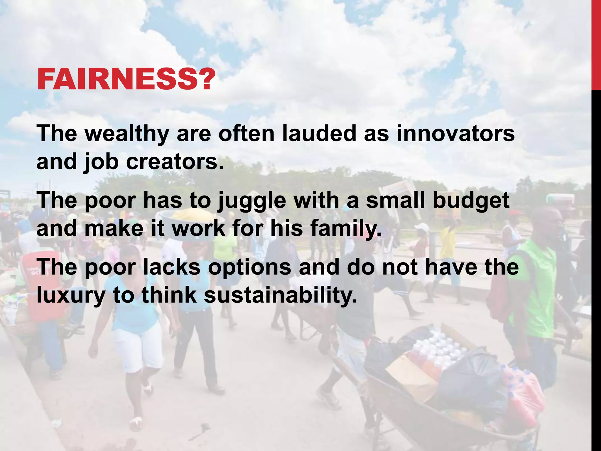 FAIRNESS?
The wealthy are often lauded as innovators
and job creators.
The poor has to juggle with a small budget
and make it work for his family.
The poor lacks options and do not have the
luxury to think sustainability.
 