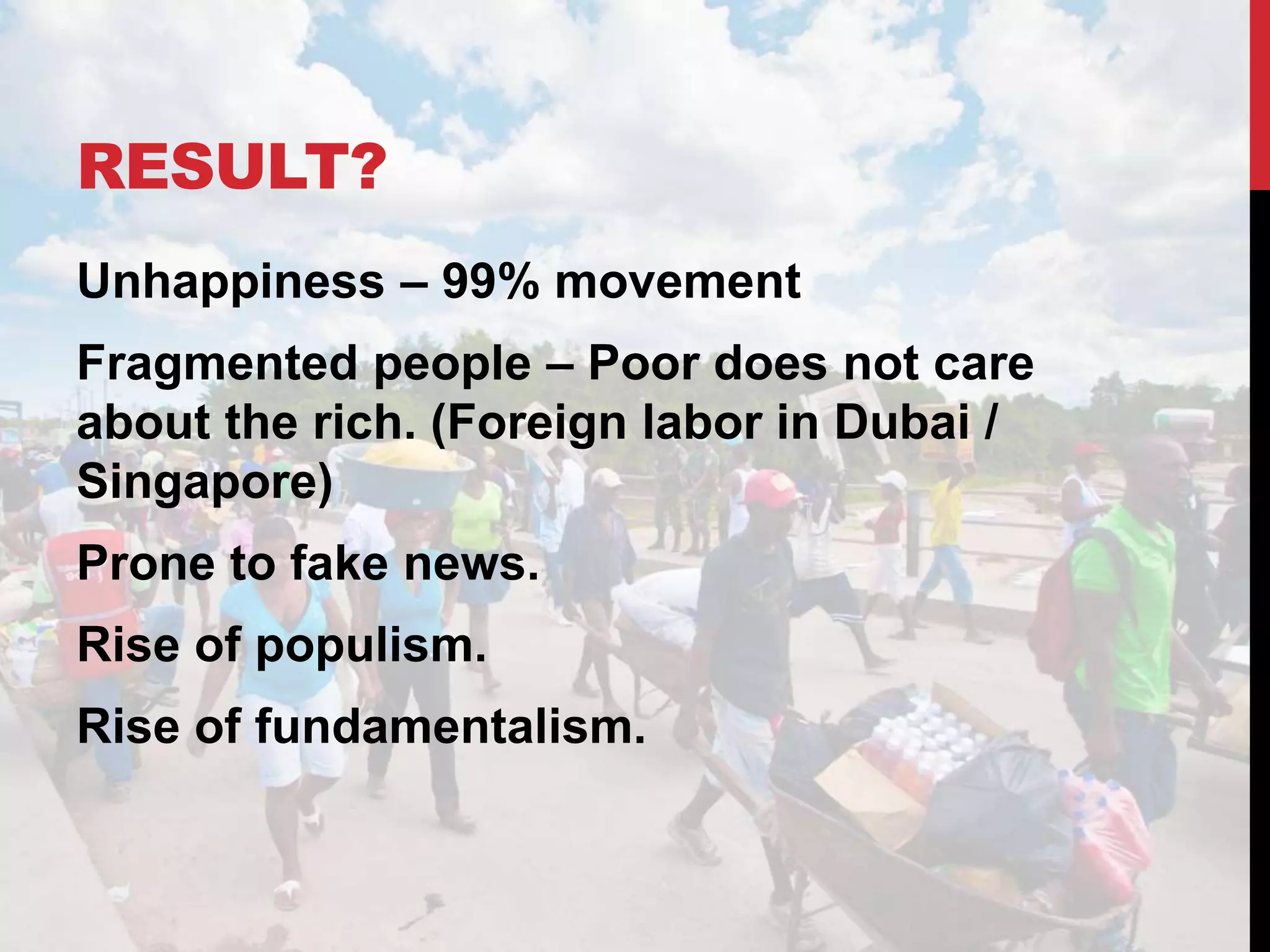 RESULT?
Unhappiness – 99% movement
Fragmented people – Poor does not care
about the rich. (Foreign labor in Dubai /
Singapore)
Prone to fake news.
Rise of populism.
Rise of fundamentalism.
 
