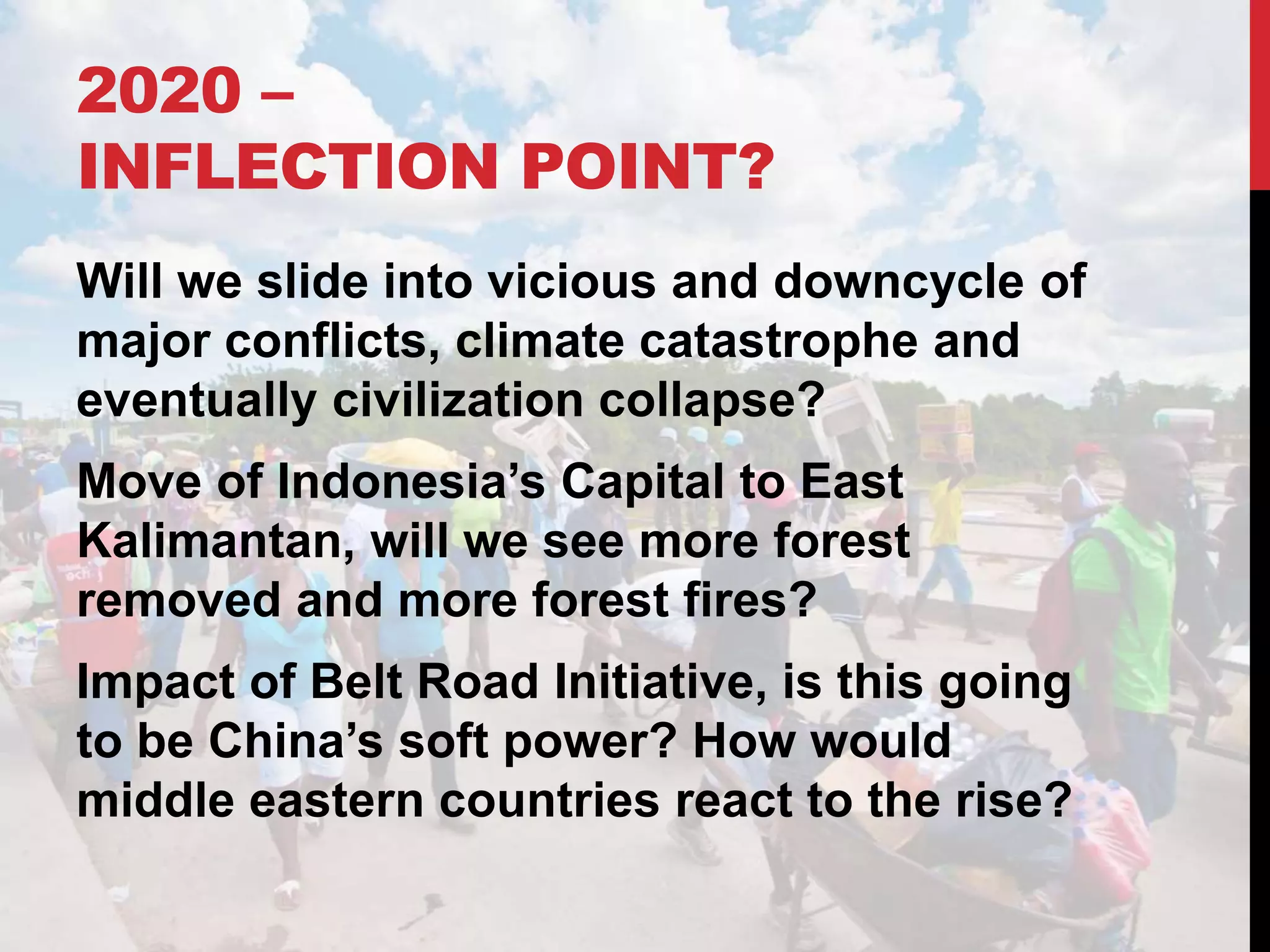 2020 –
INFLECTION POINT?
Will we slide into vicious and downcycle of
major conflicts, climate catastrophe and
eventually civilization collapse?
Move of Indonesia’s Capital to East
Kalimantan, will we see more forest
removed and more forest fires?
Impact of Belt Road Initiative, is this going
to be China’s soft power? How would
middle eastern countries react to the rise?
 