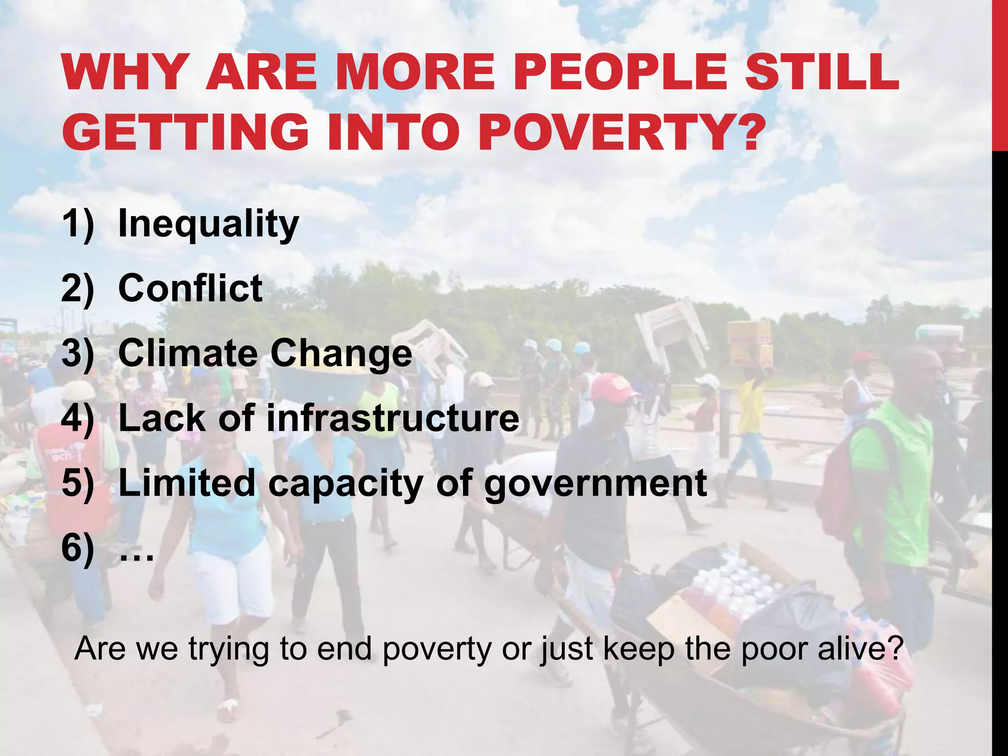 WHY ARE MORE PEOPLE STILL
GETTING INTO POVERTY?
1) Inequality
2) Conflict
3) Climate Change
4) Lack of infrastructure
5) Limited capacity of government
6) …
Are we trying to end poverty or just keep the poor alive?
 