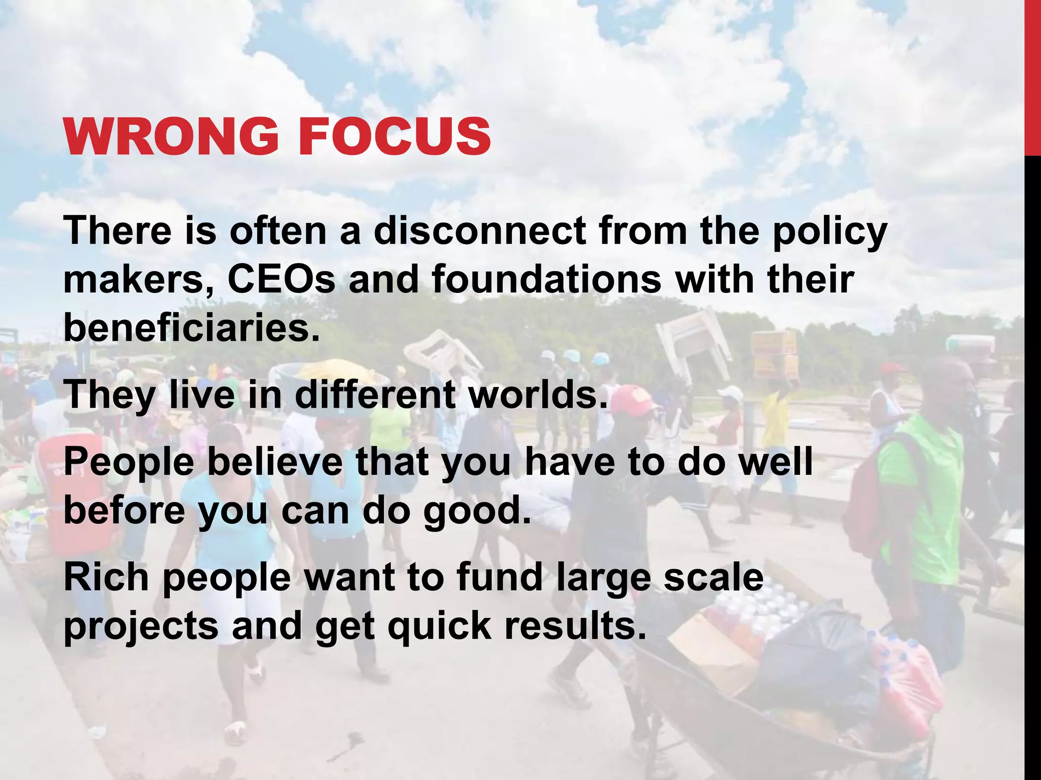 WRONG FOCUS
There is often a disconnect from the policy
makers, CEOs and foundations with their
beneficiaries.
They live in different worlds.
People believe that you have to do well
before you can do good.
Rich people want to fund large scale
projects and get quick results.
 