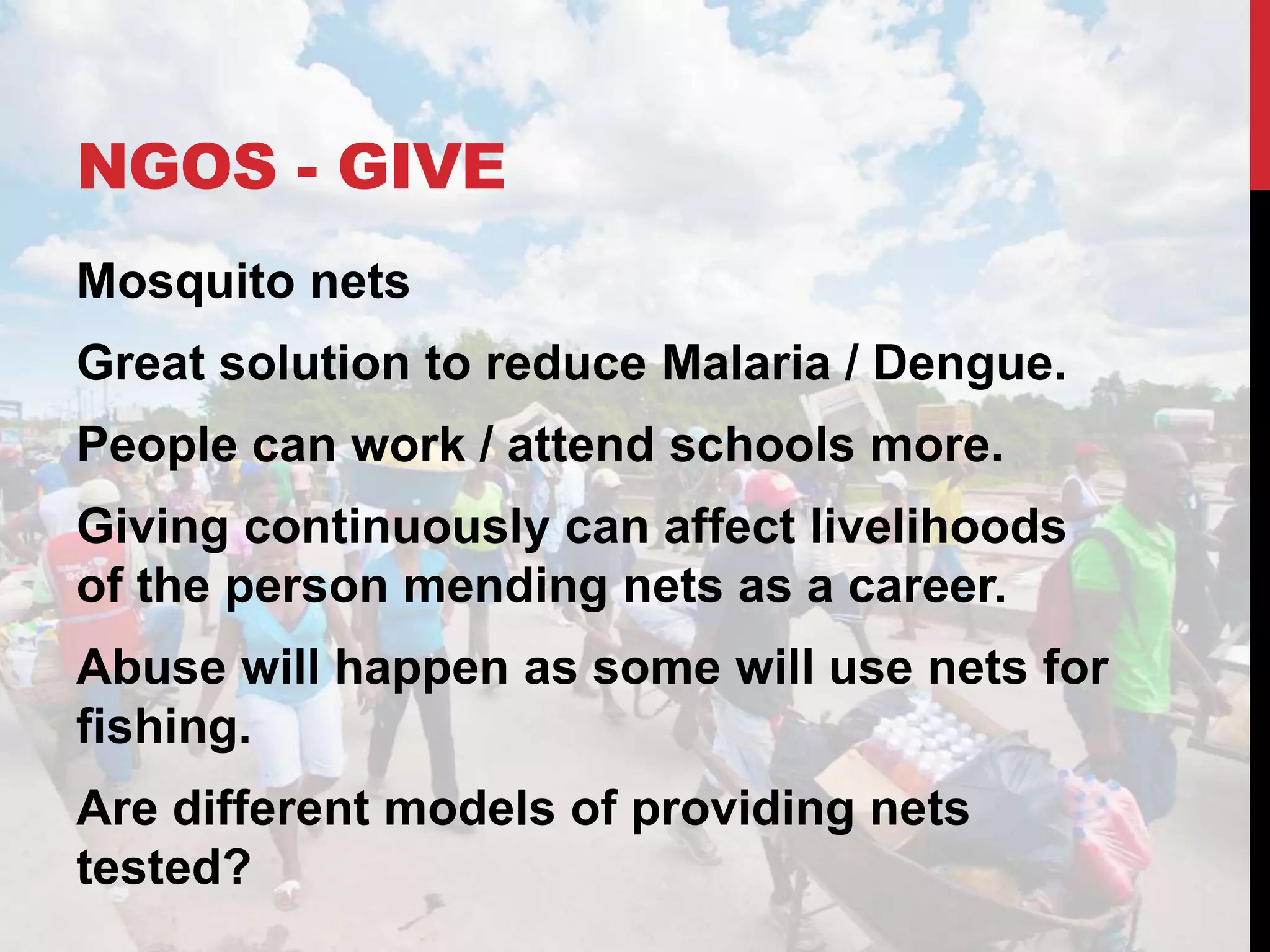 NGOS - GIVE
Mosquito nets
Great solution to reduce Malaria / Dengue.
People can work / attend schools more.
Giving continuously can affect livelihoods
of the person mending nets as a career.
Abuse will happen as some will use nets for
fishing.
Are different models of providing nets
tested?
 