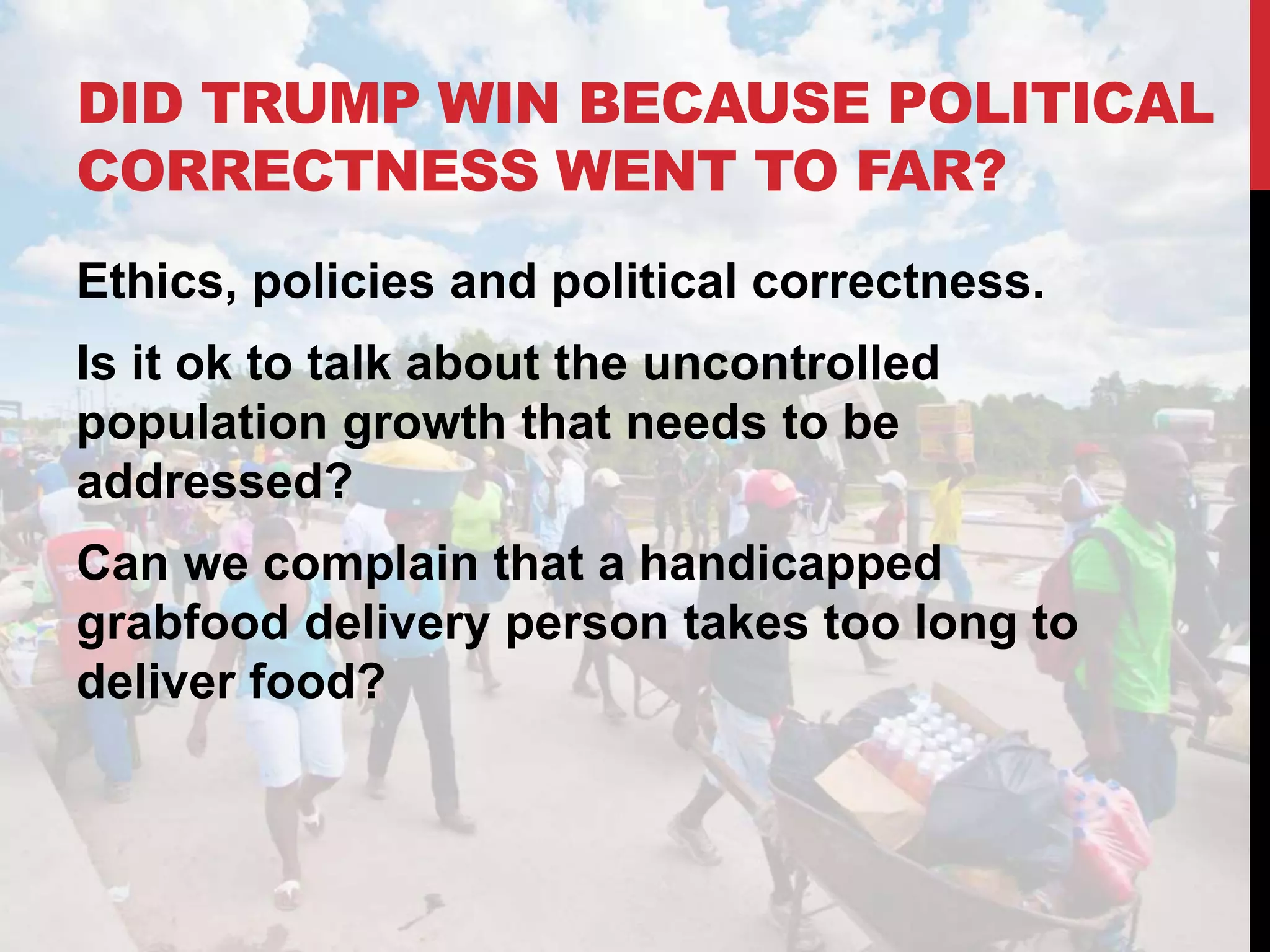 DID TRUMP WIN BECAUSE POLITICAL
CORRECTNESS WENT TO FAR?
Ethics, policies and political correctness.
Is it ok to talk about the uncontrolled
population growth that needs to be
addressed?
Can we complain that a handicapped
grabfood delivery person takes too long to
deliver food?
 