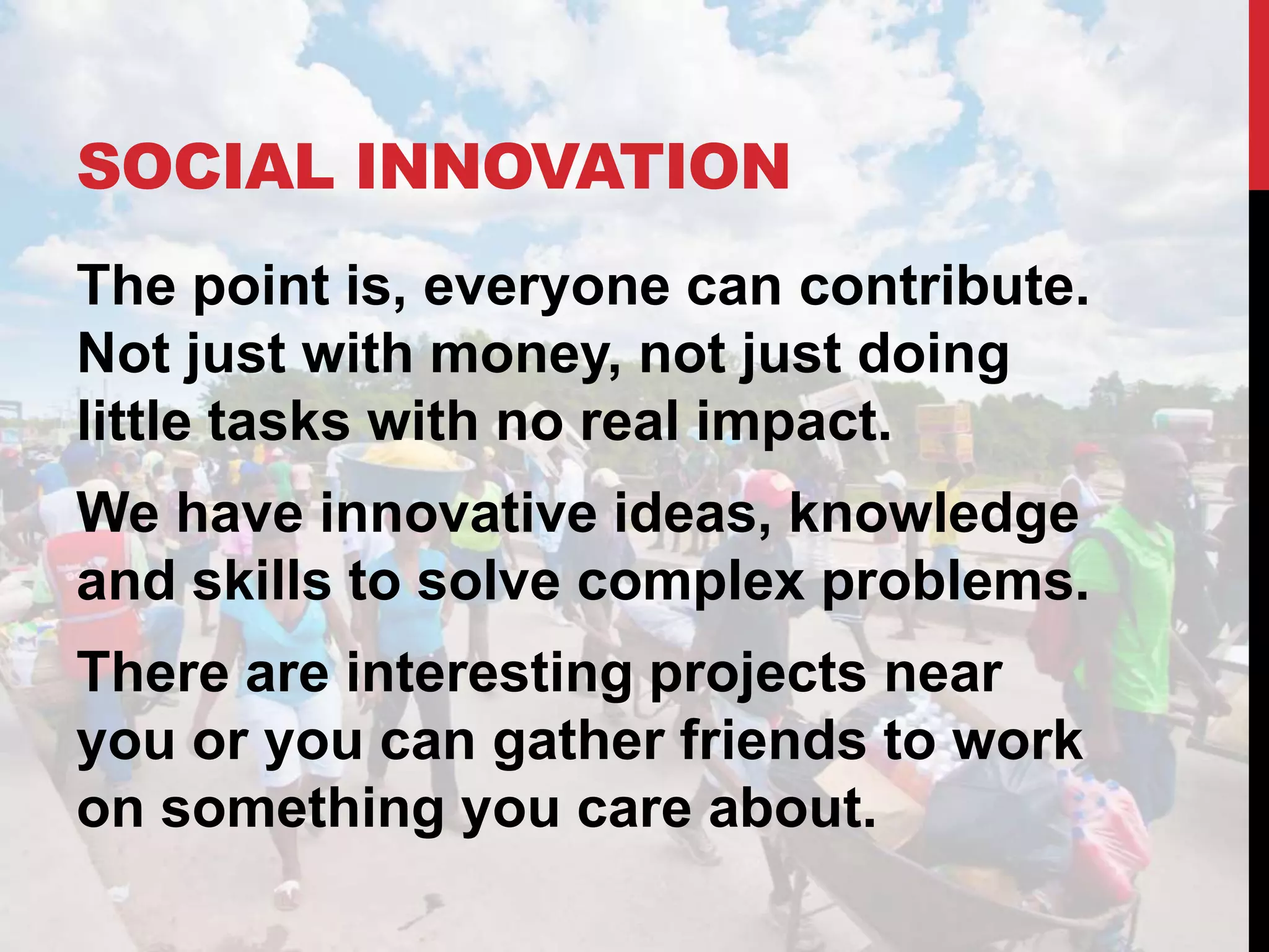 SOCIAL INNOVATION
The point is, everyone can contribute.
Not just with money, not just doing
little tasks with no real impact.
We have innovative ideas, knowledge
and skills to solve complex problems.
There are interesting projects near
you or you can gather friends to work
on something you care about.
 