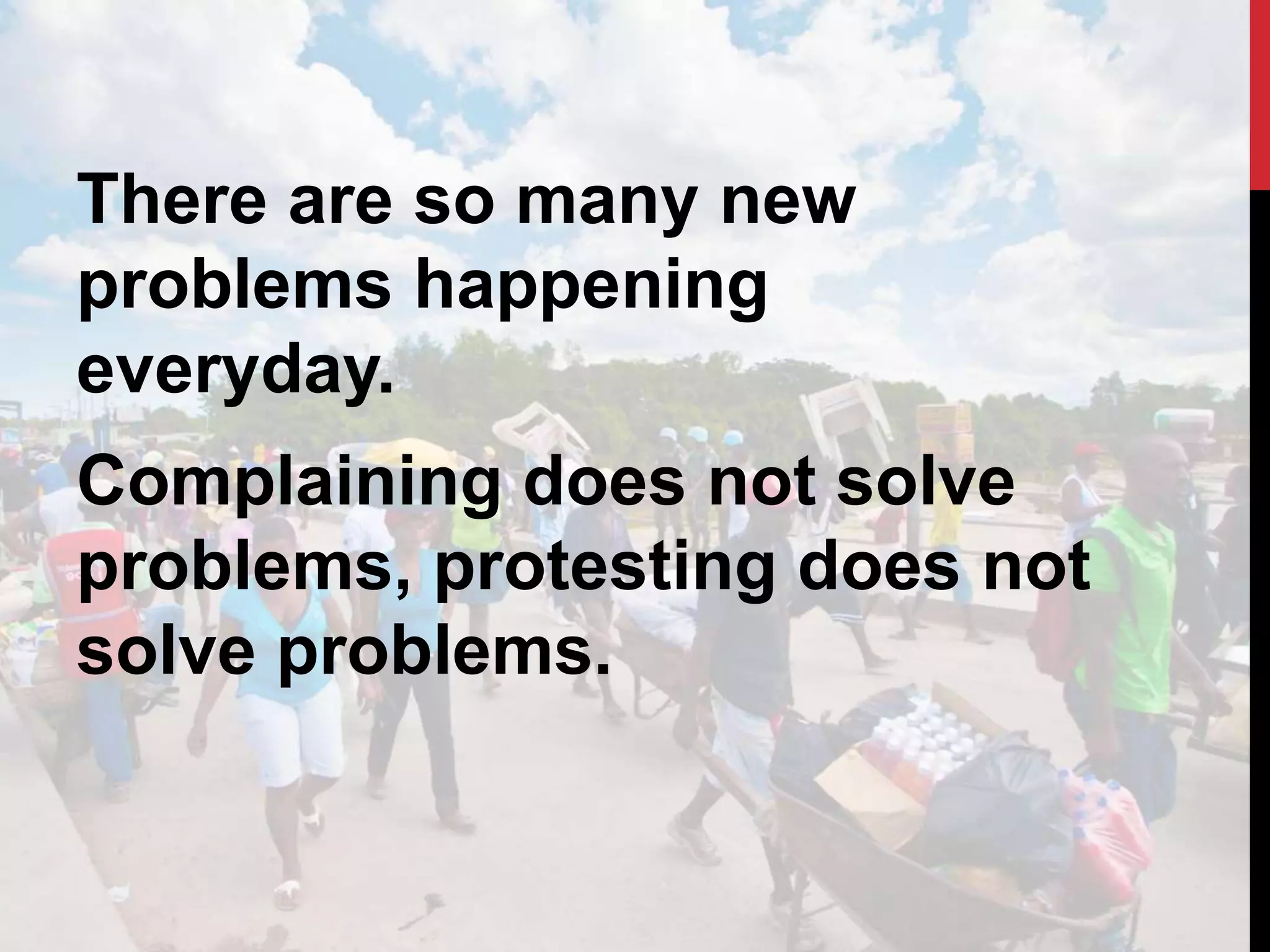 There are so many new
problems happening
everyday.
Complaining does not solve
problems, protesting does not
solve problems.
 