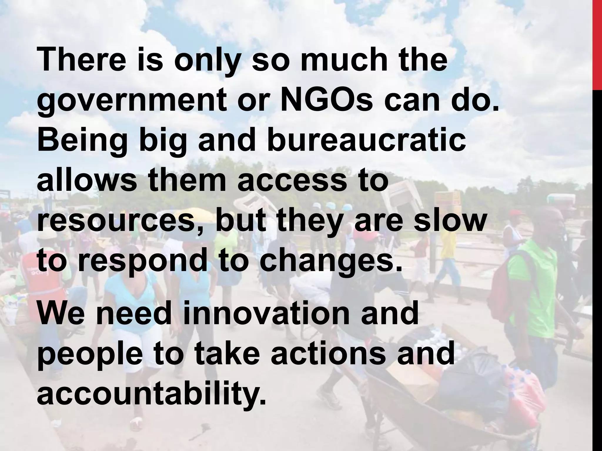 There is only so much the
government or NGOs can do.
Being big and bureaucratic
allows them access to
resources, but they are slow
to respond to changes.
We need innovation and
people to take actions and
accountability.
 