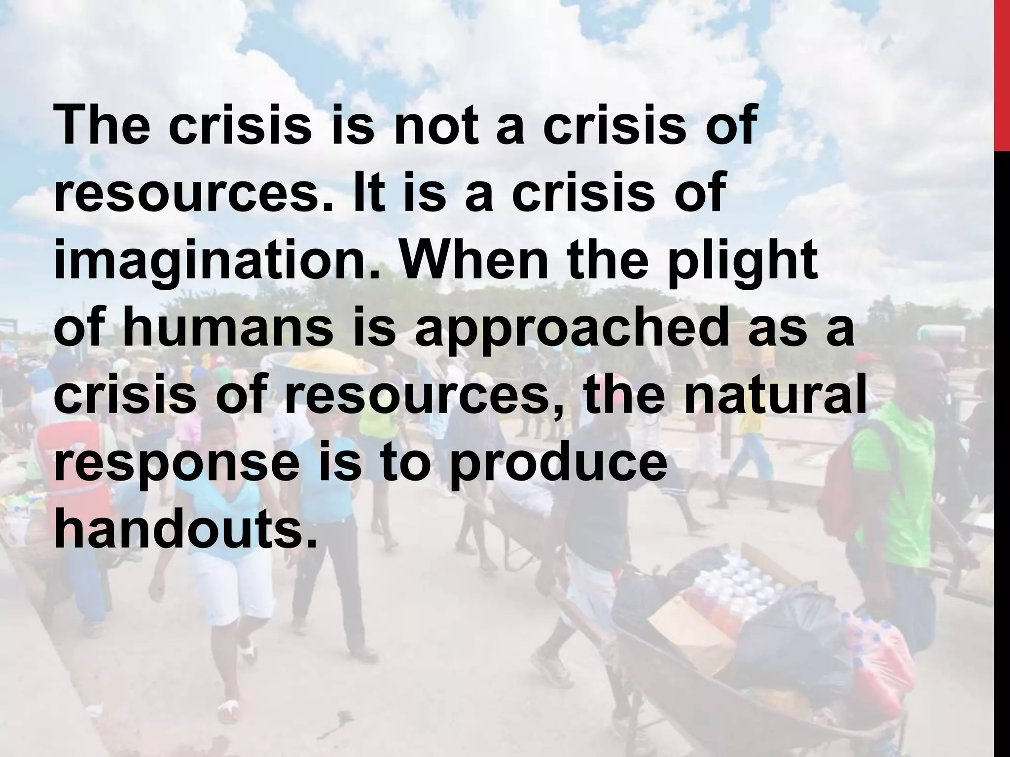 The crisis is not a crisis of
resources. It is a crisis of
imagination. When the plight
of humans is approached as a
crisis of resources, the natural
response is to produce
handouts.
 