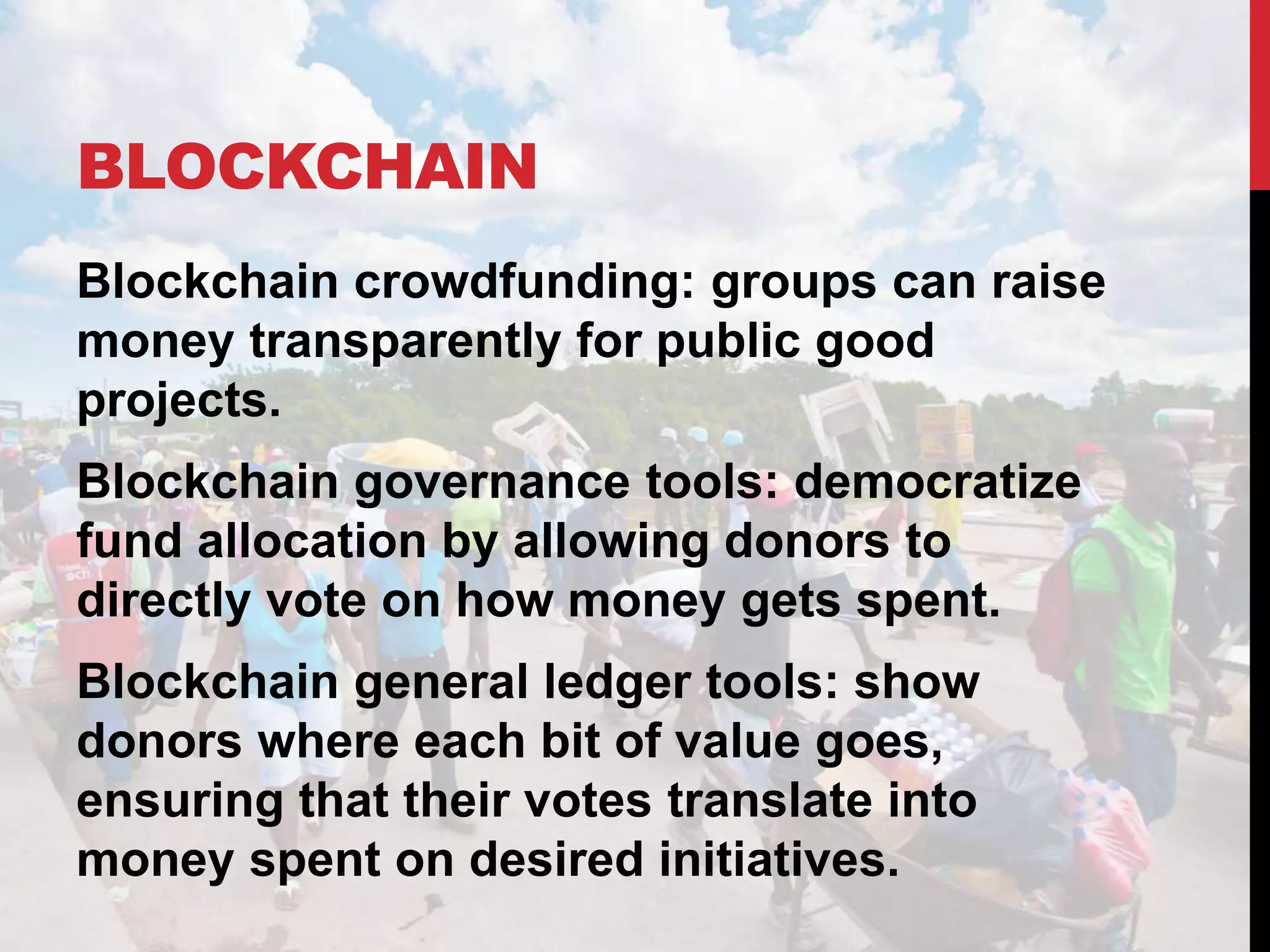 BLOCKCHAIN
Blockchain crowdfunding: groups can raise
money transparently for public good
projects.
Blockchain governance tools: democratize
fund allocation by allowing donors to
directly vote on how money gets spent.
Blockchain general ledger tools: show
donors where each bit of value goes,
ensuring that their votes translate into
money spent on desired initiatives.
 