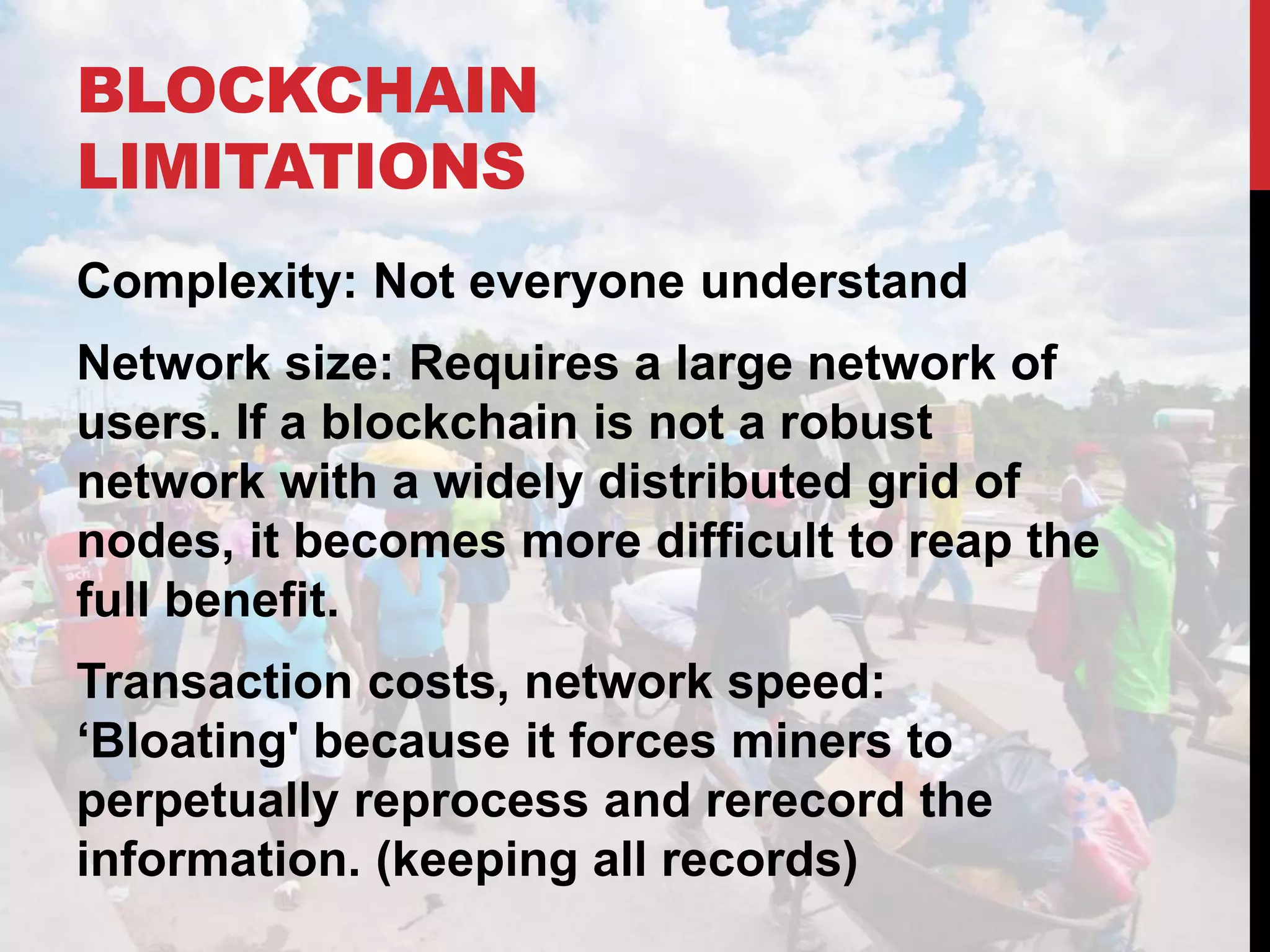 BLOCKCHAIN
LIMITATIONS
Complexity: Not everyone understand
Network size: Requires a large network of
users. If a blockchain is not a robust
network with a widely distributed grid of
nodes, it becomes more difficult to reap the
full benefit.
Transaction costs, network speed:
‘Bloating' because it forces miners to
perpetually reprocess and rerecord the
information. (keeping all records)
 
