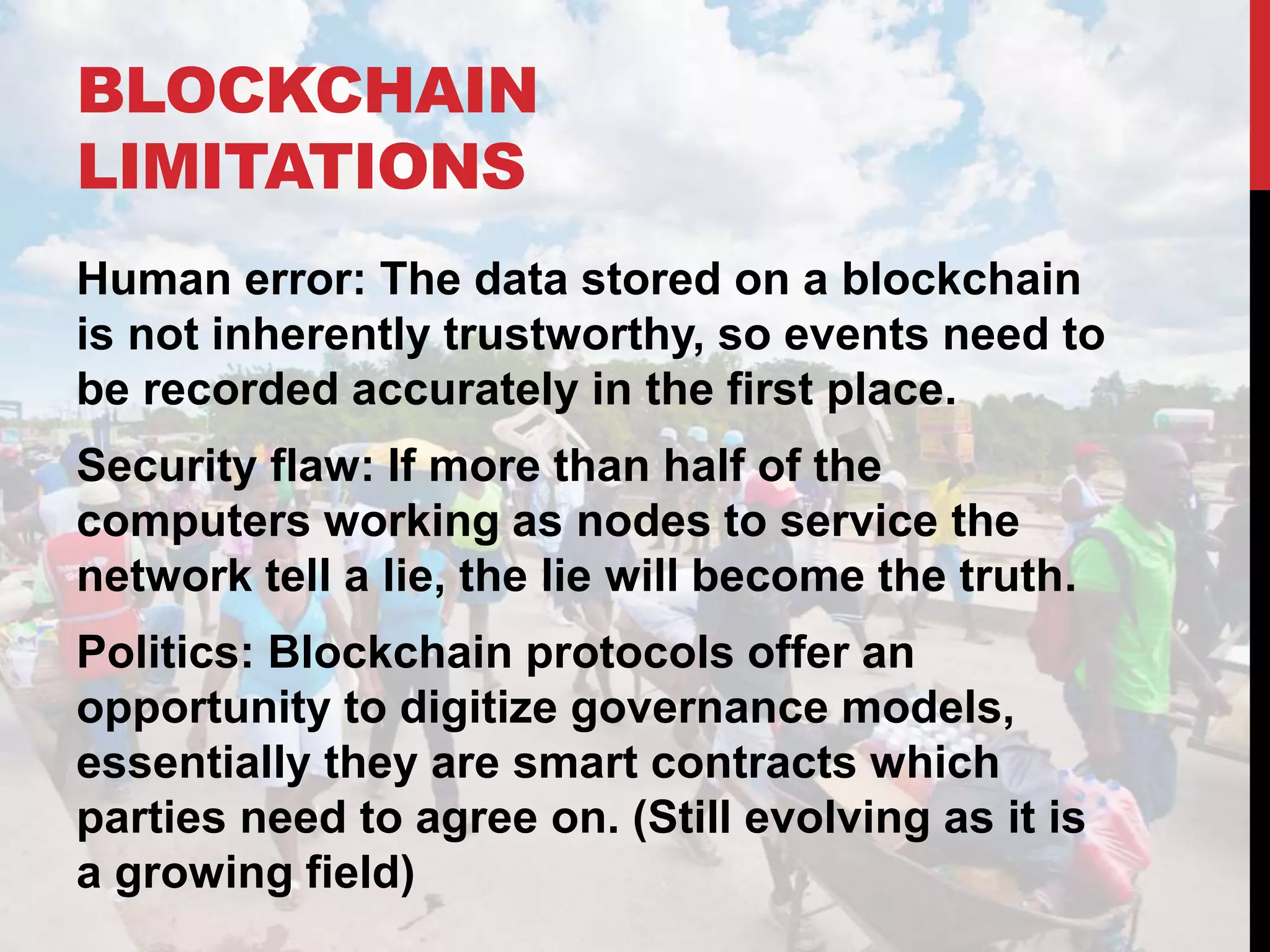 BLOCKCHAIN
LIMITATIONS
Human error: The data stored on a blockchain
is not inherently trustworthy, so events need to
be recorded accurately in the first place.
Security flaw: If more than half of the
computers working as nodes to service the
network tell a lie, the lie will become the truth.
Politics: Blockchain protocols offer an
opportunity to digitize governance models,
essentially they are smart contracts which
parties need to agree on. (Still evolving as it is
a growing field)
 