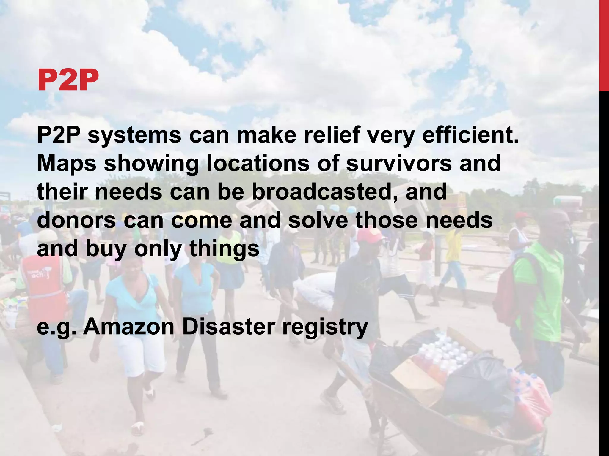 P2P
P2P systems can make relief very efficient.
Maps showing locations of survivors and
their needs can be broadcasted, and
donors can come and solve those needs
and buy only things
e.g. Amazon Disaster registry
 