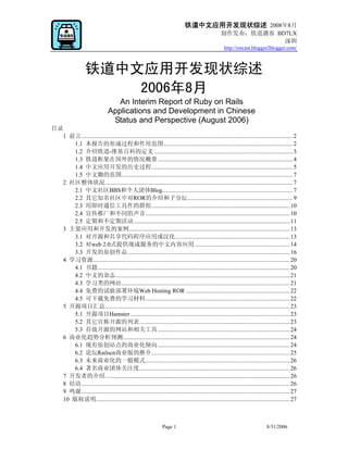 铁道中文应用开发现状综述 2008年8月
                                                                                                       制作发布：铁道播客 BD7LX
                                                                                                                   深圳
                                                                                                        http://rorcast.blogger2blogger.com/



                    铁道中文应用开发现状综述
                        2006年8月
                                     An Interim Report of Ruby on Rails
                                  Applications and Development in Chinese
                                   Status and Perspective (August 2006)
目录
  1 前言............................................................................................................................................. 2
     1.1 本报告的形成过程和作用范围...................................................................................... 2
     1.2 介绍铁道-维基百科的定义 ............................................................................................ 3
     1.3 铁道框架在国外的情况概要.......................................................................................... 4
     1.4 中文应用开发的历史过程.............................................................................................. 5
     1.5 中文圈的范围.................................................................................................................. 7
  2 社区整体状况............................................................................................................................. 7
     2.1 中文社区BBS和个人团体Blog....................................................................................... 7
     2.2 其它知名社区中对ROR的介绍和子分坛...................................................................... 9
     2.3 用即时通信工具作的群组............................................................................................ 10
     2.4 宣传推广和不同的声音................................................................................................ 10
     2.5 定期和不定期活动........................................................................................................ 11
  3 主要应用和开发的案例........................................................................................................... 13
     3.1 对开源和共享代码程序应用或汉化............................................................................ 13
     3.2 对web 2.0式提供现成服务的中文内容应用 ............................................................... 14
     3.3 开发的原创作品............................................................................................................ 16
  4 学习资源................................................................................................................................... 20
     4.1 书籍................................................................................................................................ 20
     4.2 中文的杂志.................................................................................................................... 21
     4.3 学习类的网站................................................................................................................ 21
     4.4 免费的试验部署环境Web Hosting ROR ..................................................................... 22
     4.5 可下载免费的学习材料................................................................................................ 22
  5 开源项目汇总........................................................................................................................... 23
     5.1 开源项目Hamster .......................................................................................................... 23
     5.2 其它宣称开源的列表.................................................................................................... 23
     5.3 存放开源的网站和相关工具........................................................................................ 24
  6 商业化趋势分析预测............................................................................................................... 24
     6.1 现有原创站点的商业化倾向........................................................................................ 24
     6.2 论坛Railscn商业版的推介............................................................................................ 25
     6.3 未来商业化的一般模式................................................................................................ 26
     6.4 著名商业团体关注度.................................................................................................... 26
  7 开发者的介绍........................................................................................................................... 26
  8 结语........................................................................................................................................... 26
  9 鸣谢........................................................................................................................................... 27
  10 版权说明................................................................................................................................. 27



                                                                   Page 1                                                         8/31/2006
 