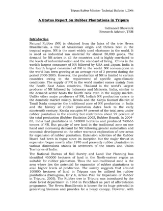 Tripura Rubber Mission- Technical Bulletin 1, 2006


      A Status Report on Rubber Plantations in Tripura

                                                     Indraneel Bhowmik
                                                  Research Advisor, TRM

Introduction
Natural Rubber (NR) is obtained from the latex of the tree Hevea
Brasilliensis, a tree of Amazonian origin and thrives best in the
tropical region. NR is the most widely used elastomer in the world. It
is used as industrial raw material for almost 50,000 goods. The
demand for NR arises in all the countries and is highly correlated to
the levels of industrialisation and the standard of living. China is the
world’s largest consumer of NR followed by USA and Japan. India is
the fourth largest consumer of NR in the world. NR consumption in
the world has been growing at an average rate of 3 percent during the
period 2000-2005. However, the production of NR is limited to certain
countries owing to the requirement of specific agro-climatic
conditions. The supply of NR in the world market comes mainly from
the South East Asian countries. Thailand is the world’s largest
producer of NR followed by Indonesia and Malaysia. India, similar to
the demand sector holds the fourth rank even in the supply market.
Unlike other major producers of NR, India’s NR production caters to
the domestic market mostly. Kerala and the Kanya Kumari district of
Tamil Nadu comprise the traditional zone of NR production in India
and the history of rubber plantation dates back to the early
nineteenth century. Kerala occupies 84 percent of the total area under
rubber plantation in the country but contributes about 92 percent of
the total production (Rubber Statistics 2005, Rubber Board). In 2004-
05, India had plantations in 578000 hectares and produced 749665
tonnes of NR. But paucity of new land in the traditional zone on one
hand and increasing demand for NR following greater automation and
economic development on the other warrants exploration of new areas
for expansion of rubber plantation. Extension activities of the Rubber
Board had been in vogue since its inception but the major thrust in
expansion began mostly after 1970 and presently rubber plantation in
various dimensions stands in seventeen of the states and Union
Territories of India.
The National Bureau of Soil Survey and Land Use Planning has
identified 450000 hectares of land in the North-eastern region as
suitable for rubber plantation. Thus the non-traditional zone is the
area where lies the potential for expansion of rubber plantations to
avail higher levels of production. The survey suggests that around
100000 hectares of land in Tripura can be utilised for rubber
plantations (Bahuguna, Dr.V.K, Action Plan for Expansion of Rubber
in Tripura, 2005). The Rubber tree in Tripura was introduced by the
state forest department in 1963 in Patichhari as part of afforestation
programme. The Hevea Brasilliensis is known for its huge potential in
generating biomass and provides for a heavy canopy. However, with
 