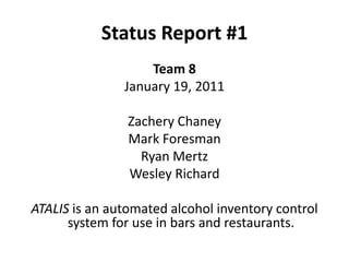 Status Report #1 Team 8 January 19, 2011 Zachery Chaney Mark Foresman Ryan Mertz Wesley Richard ATALIS is an automated alcohol inventory control system for use in bars and restaurants. 
