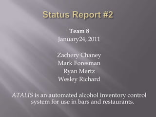 Status Report #2 Team 8 January24, 2011 Zachery Chaney Mark Foresman Ryan Mertz Wesley Richard ATALIS is an automated alcohol inventory control system for use in bars and restaurants. 