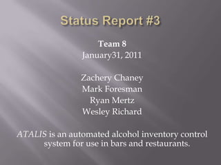 Status Report #3 Team 8 January31, 2011 Zachery Chaney Mark Foresman Ryan Mertz Wesley Richard ATALIS is an automated alcohol inventory control system for use in bars and restaurants. 