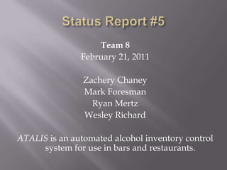 Status Report #5 Team 8 February 21, 2011 Zachery Chaney Mark Foresman Ryan Mertz Wesley Richard ATALIS is an automated alcohol inventory control system for use in bars and restaurants. 