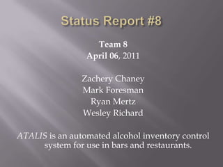 Status Report #8 Team 8 April 06, 2011 Zachery Chaney Mark Foresman Ryan Mertz Wesley Richard ATALIS is an automated alcohol inventory control system for use in bars and restaurants. 